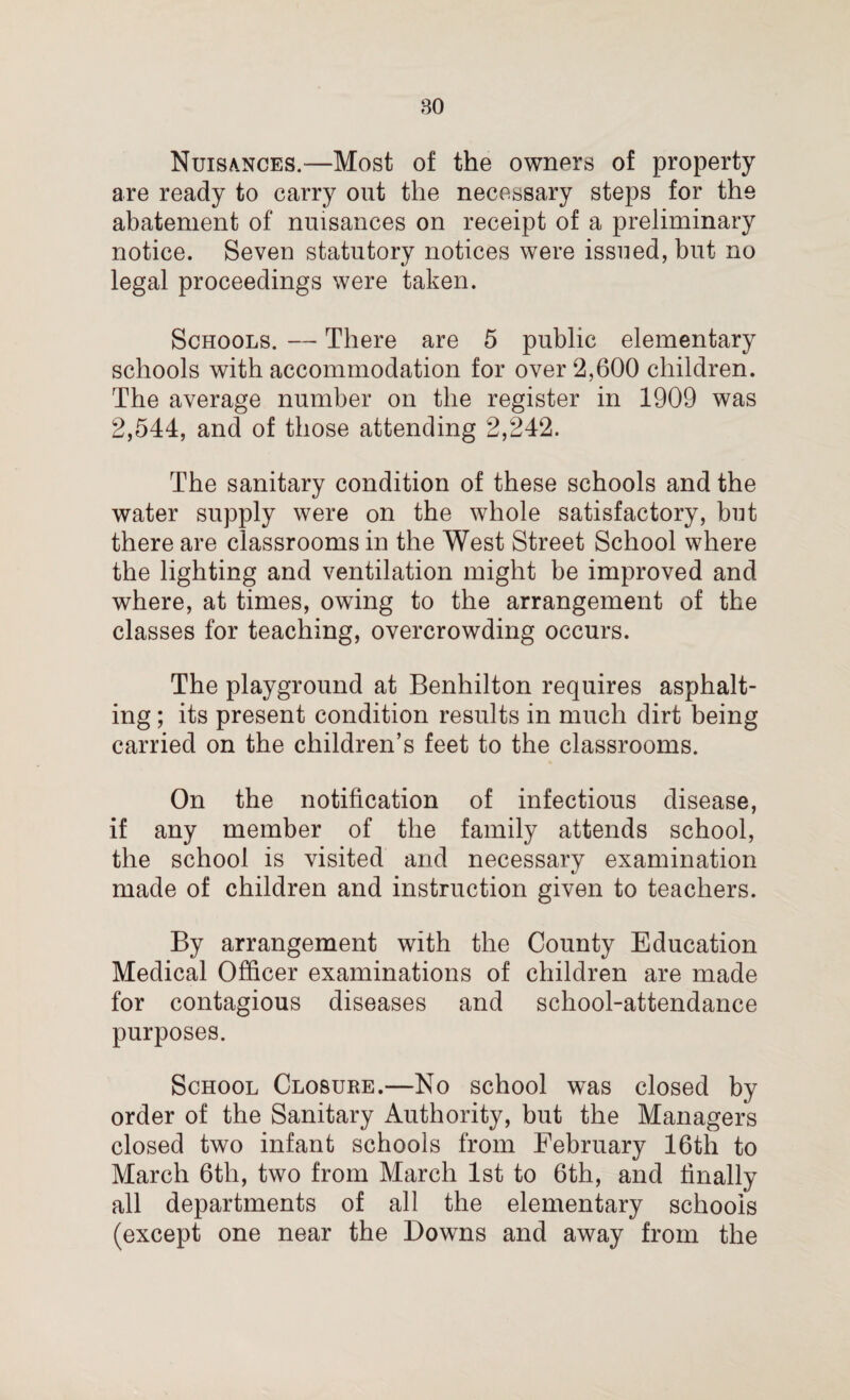 Nuisances.—Most of the owners of property are ready to carry out the necessary steps for the abatement of nuisances on receipt of a preliminary notice. Seven statutory notices were issued, but no legal proceedings were taken. Schools. — There are 5 public elementary schools with accommodation for over 2,600 children. The average number on the register in 1909 was 2,544, and of those attending 2,242. The sanitary condition of these schools and the water supply were on the whole satisfactory, but there are classrooms in the West Street School where the lighting and ventilation might be improved and where, at times, owing to the arrangement of the classes for teaching, overcrowding occurs. The playground at Benhilton requires asphalt¬ ing ; its present condition results in much dirt being carried on the children’s feet to the classrooms. On the notification of infectious disease, if any member of the family attends school, the school is visited and necessary examination made of children and instruction given to teachers. By arrangement with the County Education Medical Officer examinations of children are made for contagious diseases and school-attendance purposes. School Closure.—No school was closed by order of the Sanitary Authority, but the Managers closed two infant schools from February 16th to March 6th, two from March 1st to 6th, and finally all departments of all the elementary schools (except one near the Downs and away from the