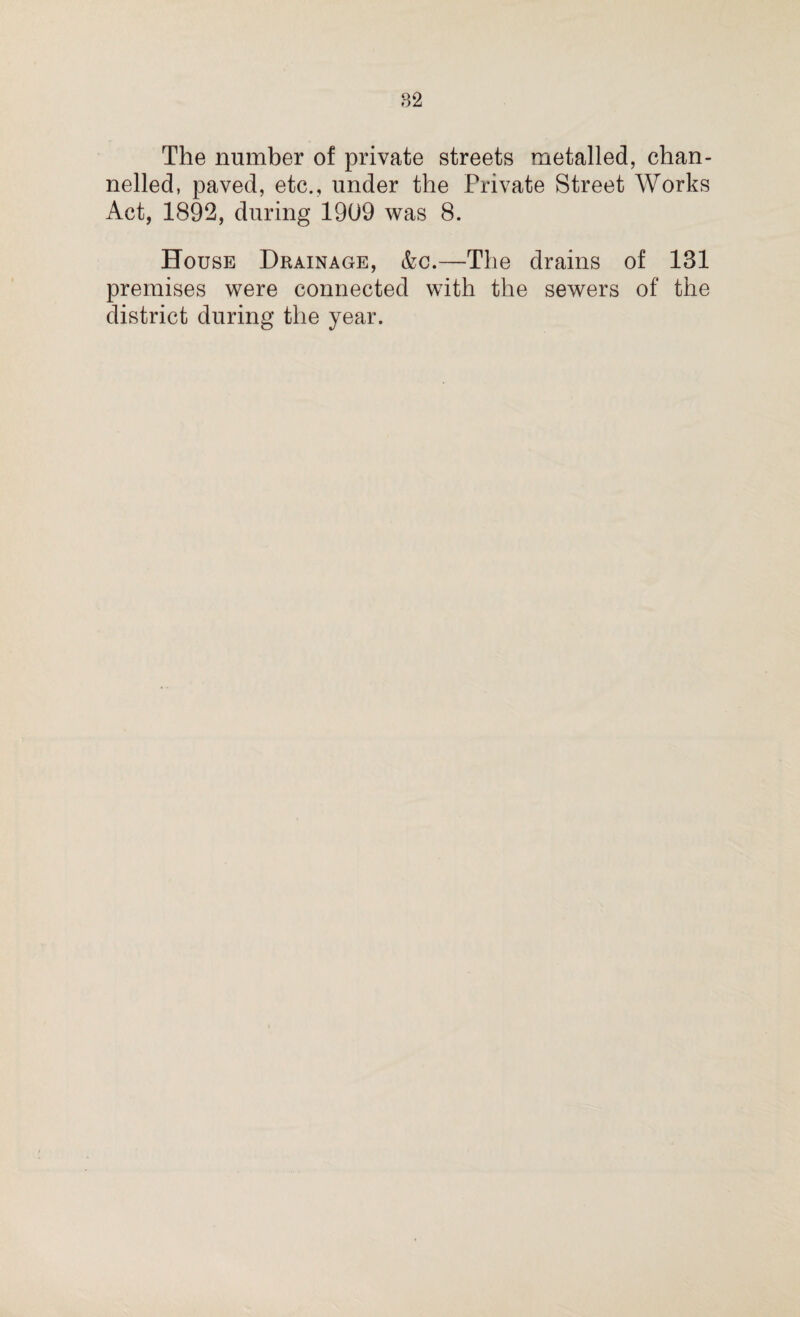 The number of private streets metalled, chan¬ nelled, paved, etc., under the Private Street Works Act, 1892, during 1909 was 8. House Drainage, &c.—The drains of 131 premises were connected with the sewers of the district during the year.