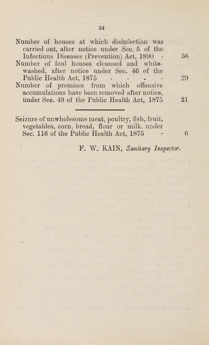 Number of houses at which disinfection was carried out, after notice under Sec. 5 of the Infectious Diseases (Prevention) Act, 1890 - 56 Number of foul houses cleansed and white¬ washed, after notice under Sec. 46 of the Public Health Act, 1875 - 29 Number of premises from which offensive accumulations have been removed after notice, under Sec. 49 of the Public Health Act, 1875 21 Seizure of unwholesome meat, poultry, fish, fruit, vegetables, corn, bread, flour or milk, under Sec. 116 of the Public Health Act, 1875 - 6 F. W. KAIN, Sanitary Inspector.