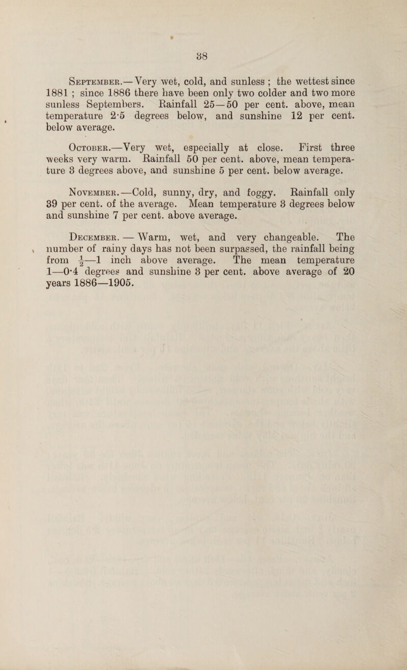 September.—Very wet, cold, and sunless ; the wettest since 1881 ; since 1886 there have been only two colder and two more sunless Septembers. Rainfall 25—50 per cent, above, mean temperature 2-5 degrees below, and sunshine 12 per cent, below average. October.—Very wet, especially at close. First three weeks very warm. Rainfall 50 per cent, above, mean tempera¬ ture 3 degrees above, and sunshine 5 per cent, below average. November.—Cold, sunny, dry, and foggy. Rainfall only 39 per cent, of the average. Mean temperature 3 degrees below and sunshine 7 per cent, above average. December. — Warm, wet, and very changeable. The , number of rainy days has not been surpassed, the rainfall being from \—1 inch above average. The mean temperature 1—0’4 degrees and sunshine 3 per cent, above average of 20 years 1886—1905.