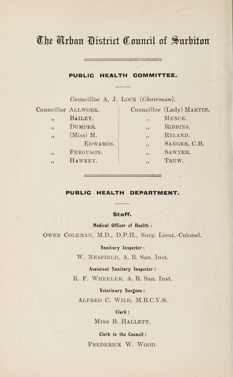 %\)t Urban Histrirt Council of Surbiton PUBLIC HEALTH COMMITTEE. Councillor A. J. Lock (Chairman). Councillor (Lady) MARTIN* Councillor ALLWORK. Bailey. Dumper. (Miss) M. Mence. Bibbins. Ryland. Sanger, C.B. Sawyer. Trew. Edwards. Ferguson. Hawkey. PUBLIC HEALTH DEPARTMENT. Staff. Medical Officer of Health : Owen Coleman, M.D., D.P.H., Surg. Lieut.-Colonel* Sanitary Inspector : W. Nesfield, A. R. San. Inst. Assistant Sanitary Inspector : R. F. Wheeler, A. R. San. Inst. Veterinary Surgeon : Alfred C. Wild, M.R.C.V.S. Clerk : Miss B. Hallett. Clerk to the Council : Frederick W. Wood.