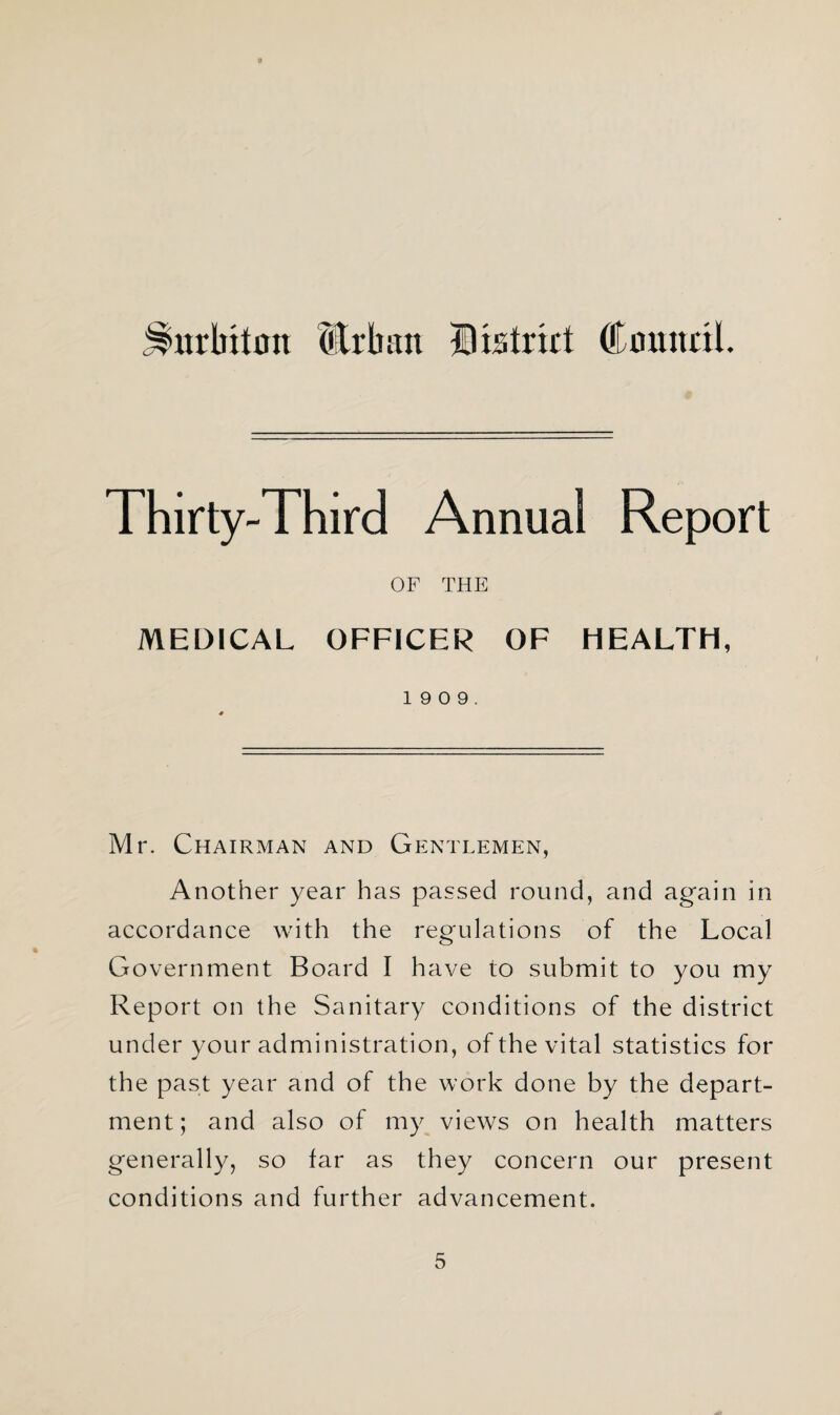 j^urbitou Urban District Council. Thirty-Third Annual Report OF THE MEDICAL OFFICER OF HEALTH, 1 9 0 9. Mr. Chairman and Gentlemen, Another year has passed round, and again in accordance with the regulations of the Local Government Board I have to submit to you my Report on the Sanitary conditions of the district under your administration, of the vital statistics for the past year and of the work done by the depart¬ ment; and also of my views on health matters generally, so far as they concern our present conditions and further advancement.