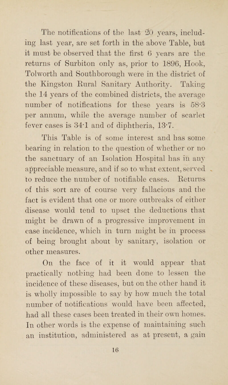 The notifications of the last 20 years, includ¬ ing last year, are set forth in the above Table, but it must be observed that the first 6 years are the returns of Surbiton only as, prior to 1896, Hook, Tolworth and Southborough were in the district of the Kingston Rural Sanitary Authority. Taking the 14 years of the combined districts, the average number of notifications for these vears is 58*3 per annum, while the average number of scarlet fever cases is 34'1 and of diphtheria, 13*7. This Table is of some interest and has some bearing in relation to the question of whether or no the sanctuary of an Isolation Hospital has in any appreciable measure, and if so to what extent, served . to reduce the number of notifiable cases. Returns of this sort are of course very fallacious and the fact is evident that one or more outbreaks of either disease would tend to upset the deductions that might be drawn of a progressive improvement in case incidence, which in turn might be in process of being brought about by sanitary, isolation or other measures. On the face of it it would appear that practically nothing had been done to lessen the incidence of these diseases, but on the other hand it is wholly impossible to say by how much the total number of notifications would have been affected, had all these cases been treated in their own homes. In other words is the expense of maintaining such an institution, administered as at present, a gain