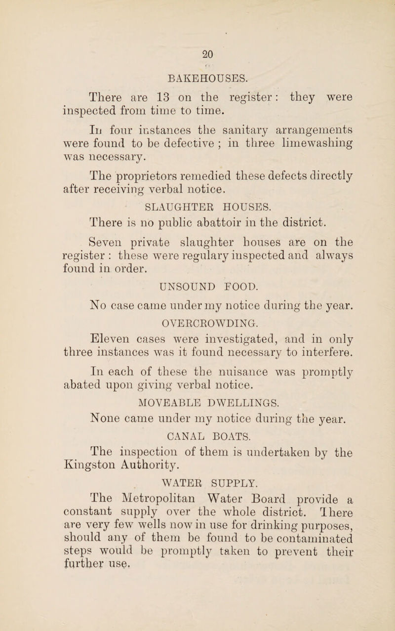 <■» • BAKEHOUSES. There are 13 on the register: they were inspected from time to time. In four instances the sanitary arrangements were found to be defective ; in three limewashing was necessary. The proprietors remedied these defects directly after receiving verbal notice. SLAUGHTER HOUSES. There is no public abattoir in the district. Seven private slaughter houses are on the register: these were regulary inspected and always found in order. UNSOUND FOOD. No case came under my notice during the year. OVERCROWDING. Eleven cases were investigated, and in only three instances was it found necessary to interfere. In each of these the nuisance was promptly abated upon giving verbal notice. MOVEABLE DWELLINGS. None came under my notice during the year. CANAL BOATS. The inspection of them is undertaken by the Kingston Authority. WATER SUPPLY. The Metropolitan Water Board provide a constant supply over the whole district. There are very few wells nowin use for drinking purposes, should any of them be found to be contaminated steps would be promptly taken to prevent their further use.