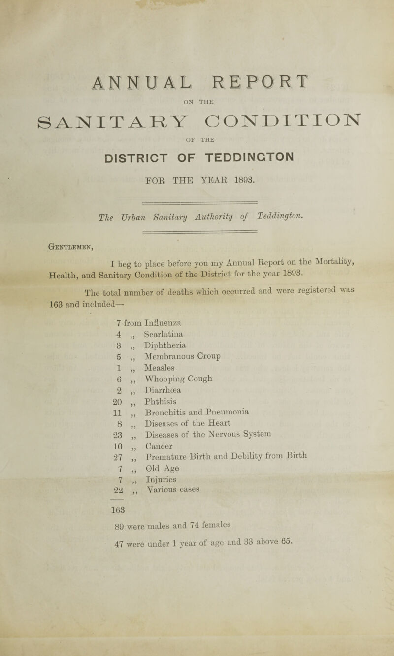 ANNUAL REPORT ON THE SANITARY CONDITION OF THE DISTRICT OF TEDDINGTON FOE THE YEAR 1893. The XJrban Sanitary Authority of Taldington. Gentlemen, I beg to place before you my Annual Report on the Mortality, Health, and Sanitary Condition of the District for the year 1893. The total number of deaths which occurred and were legisteieci A\as 163 and included— 7 from Influenza 4 ,, Scarlatina 3 ,, Diphtheria 5 ,, Membranous Croup 1 ,, Measles 6 ,, Whooping Cough 2 ,, Diarrhoea 20 ,, Phthisis 11 ,, Bronchitis and Pneumonia 8 ,, Diseases of the Heart 23 ,, Diseases of the Nervous System 10 ,, Cancer 27 ,, Premature Birth and Debility from Birth 7 „ Old Age 7 ,, Injuries 22 ,, Various cases 1C3 89 were males and 74 females