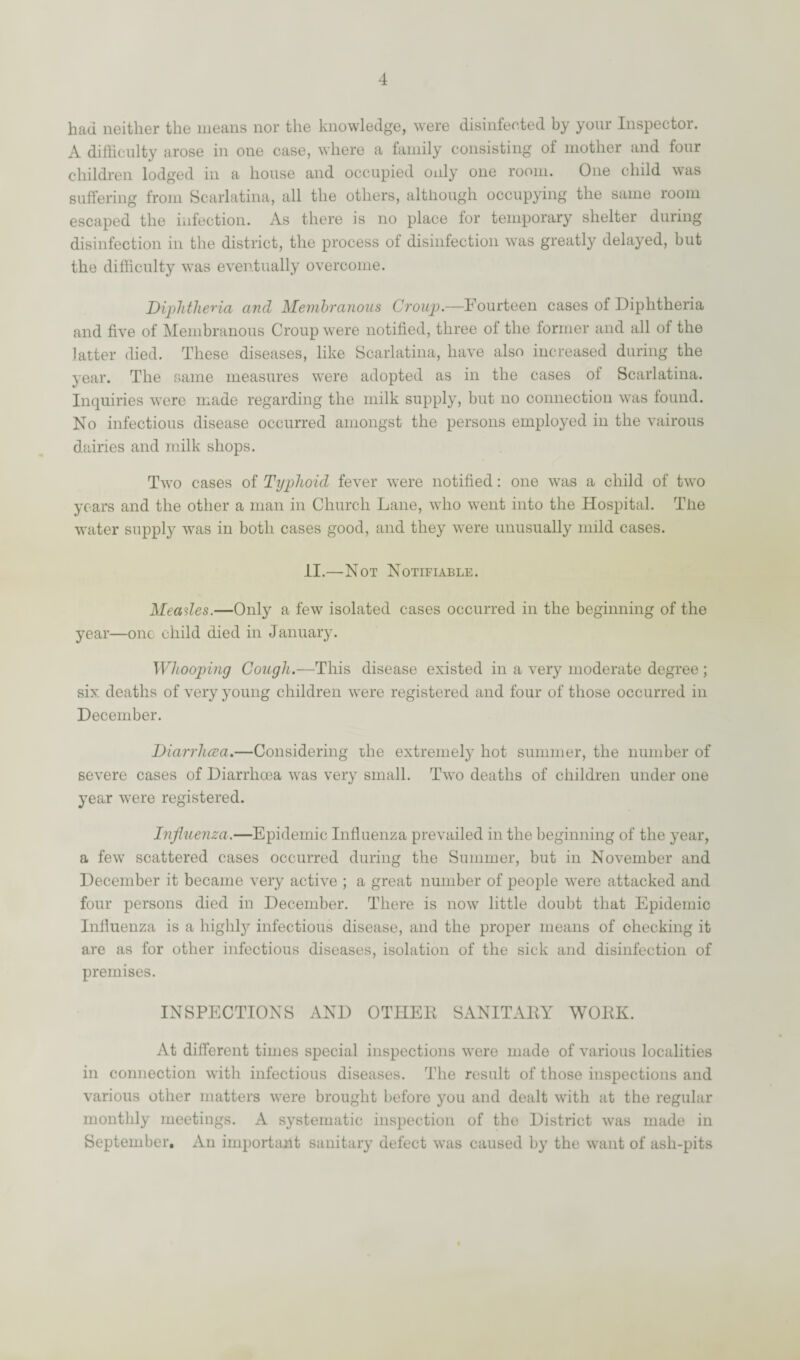 had neither the means nor the knowledge, were disinfected by your Inspector. A difficulty arose in one case, where a family consisting of mother and four children lodged in a house and occupied only one room. One child was suffering from Scarlatina, all the others, although occupying the same room escaped the infection. As there is no place tor temporary shelter during disinfection in the district, the process of disinfection was greatly delayed, but the difficulty was eventually overcome. Diphtheria and Membranous Croup.—Fourteen cases of Diphtheria and five of Membranous Croup were notified, three of the former and all of the latter died. These diseases, like Scarlatina, have also increased during the year. The same measures were adopted as in the cases of Scarlatina. Inquiries were made regarding the milk supply, but no connection was found. No infectious disease occurred amongst the persons employed in the vairous dairies and milk shops. Two cases of Typhoid fever were notified: one was a child of two years and the other a man in Church Lane, who went into the Hospital. The water supply was in both cases good, and they were unusually mild cases. II.—Not Notifiable. Meades.—Only a few isolated cases occurred in the beginning of the year—one child died in January. Whooping Cough.—This disease existed in a very moderate degree ; six deaths of very young children were registered and four of those occurred in December. Diarrhcea.—Considering the extremely hot summer, the number of severe cases of Diarrhcea was very small. Two deaths of children under one year were registered. Influenza.—Epidemic Influenza prevailed in the beginning of the year, a few scattered cases occurred during the Summer, but in November and December it became very active ; a great number of people were attacked and four persons died in December. There is now little doubt that Epidemic Influenza is a highly infectious disease, and the proper means of checking it are as for other infectious diseases, isolation of the sick and disinfection of premises. INSPECTIONS AND OTHER SANITARY WORK. At different times special inspections were made of various localities in connection with infectious diseases. The result of those inspections and various other matters were brought before you and dealt with at the regular monthly meetings. A systematic inspection of the District was made in September. An important sanitary defect was caused by the want of ash-pits
