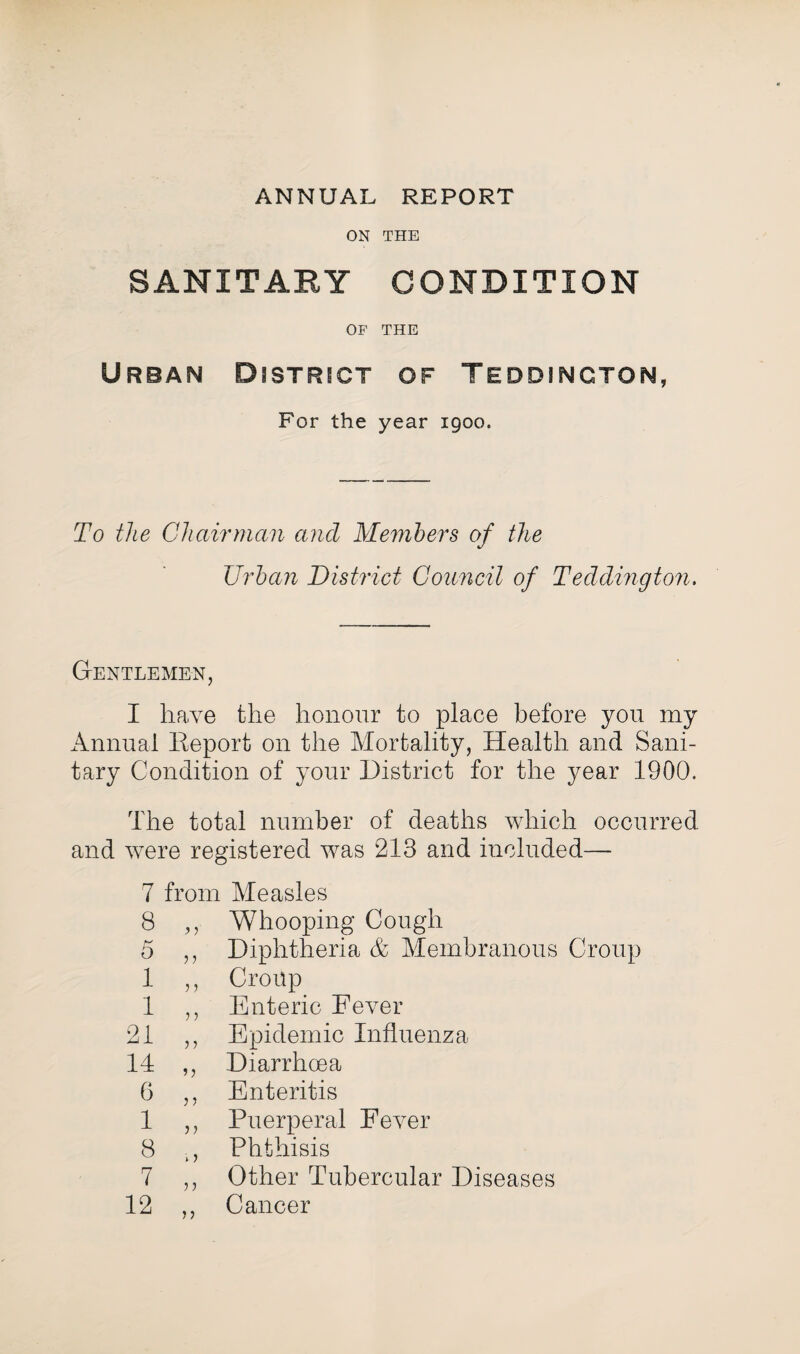 ANNUAL REPORT ON THE SANITARY CONDITION OF THE Urban District of Teddincton, For the year 1900. To the Chairman ancl Members of the Urban District Council of Teddington. Gentlemen, I have the honour to place before you my Annual Report on the Mortality, Health and Sani¬ tary Condition of your District for the year 1900. The total number of deaths which occurred and were registered was 213 and included— 7 from Measles 8 ,, Whooping Cough 5 ,, Diphtheria & Membranous Croup 1 ,, Croup 1 ,, Enteric Fever 21 ,, Epidemic Influenza 14 ,, Diarrhoea 6 ,, Enteritis 1 ,, Puerperal Fever 8 ., Phthisis 7 ,, Other Tubercular Diseases 12 ,, Cancer
