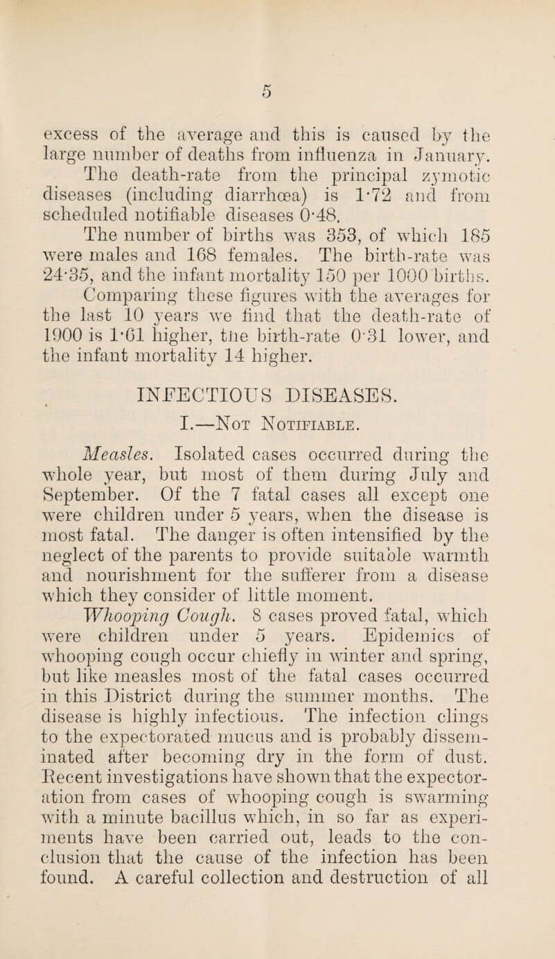excess of the average and this is caused by the large number of deaths from influenza in January. The death-rate from the principal zymotic diseases (including diarrhoea) is 1*72 and from scheduled notifiable diseases 0*48, The number of births was 353, of which 185 were males and 168 females. The birth-rate was 24*35, and the infant mortality 150 per 1000 births. Comparing these figures with the averages for the last 10 years we find that the death-rate of 1900 is 1*61 higher, tiie birth-rate 0'31 lower, and the infant mortality 14 higher. INFECTIOUS DISEASES. « I.—Not Notifiable. Measles. Isolated cases occurred during the whole year, but most of them during July and September. Of the 7 fatal cases all except one were children under 5 years, when the disease is most fatal. The danger is often intensified by the neglect of the parents to provide suitable warmth and nourishment for the sufferer from a disease which they consider of little moment. Whooping Cough. 8 cases proved fatal, which were children under 5 years. Epidemics of whooping cough occur chiefly in winter and spring, but like measles most of the fatal cases occurred in this District during the summer months. The disease is highly infectious. The infection clings to the expectorated mucus and is probably dissem¬ inated after becoming dry in the form of dust. Decent investigations have shown that the expector¬ ation from cases of whooping cough is swarming with a minute bacillus which, in so far as experi¬ ments have been carried out, leads to the con¬ clusion that the cause of the infection has been found. A careful collection and destruction of all