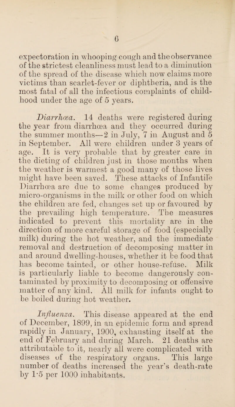 expectoration in whooping cough and the observance of the strictest cleanliness must lead to a diminution of the spread of the disease which now claims more victims than scarlet-fever or diphtheria, and is the most fatal of all the infectious complaints of child¬ hood under the age of 5 years. Diarrhoea. 14 deaths were registered during the year from diarrhoea and they occurred during the summer months—2 in July, 7 in August and 5 in September. All were children under 3 years of age. It is very probable that by greater care in the dieting of children just in those months when the weather is warmest a good many of those lives might have been saved. These attacks of Infantile Diarrhoea are due to some changes produced by micro-organisms in the milk or other food on which the children are fed, changes set up or favoured by the prevailing high temperature. The measures indicated to prevent this mortality are in the direction of more careful storage of food (especially milk) during the hot weather, and the immediate removal and destruction of decomposing matter in and around dwelling-houses, whether it be food that has become tainted, or other house-refuse. Milk is particularly liable to become dangerously con¬ taminated by proximity to decomposing or offensive matter of any kind. All milk for infants ought to be boiled during hot weather. Influenza. This disease appeared at the end of December, 1899, in an epidemic form and spread ra.pidly in January, 1900, exhausting itself at the end of February and during March. 21 deaths are attributable to it, nearly all were complicated with diseases uf the respiratory organs. This large number of deaths increased the year’s death-rate by 1*5 per 1000 inhabitants.