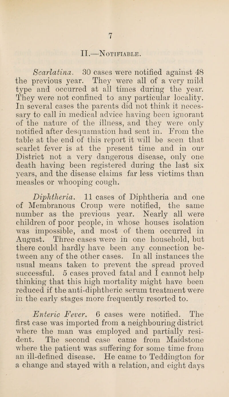 II.—Notifiable. Scarlatina. 30 cases were notified against 48 the previous year. They were all of a very mild type and occurred at all times during the year. They were not confined to any particular locality. In several cases the parents did not think it neces¬ sary to call in medical advice having been ignorant of the nature of the illness, and they were only notified after desquamation had sent in. From the table at the end of this report it will be seen that scarlet fever is at the present time and in our District not a very dangerous disease, only one death having been registered during the last six years, and the disease claims far less victims than measles or whooping cough. Diphtheria. 11 cases of Diphtheria and one of Membranous Croup were notified, the same number as the previous year. Nearly all were children of poor people, in whose houses isolation was impossible, and most of them occurred in August. Three cases were in one household, but there could hardly have been any connection be¬ tween any of the other cases. In all instances the usual means taken to prevent the spread proved successful. 5 cases proved fatal and I cannot help thinking that this high mortality might have been reduced if the anti-diphtheric serum treatment were in the early stages more frequently resorted to. Enteric Fever. 6 cases were notified. The first case was imported from a neighbouring district where the man was employed and partially resi¬ dent. The second case came from Maidstone where the patient was suffering for some time from an ill-defined disease. He came to Teddington for a change and stayed with a relation, and eight days