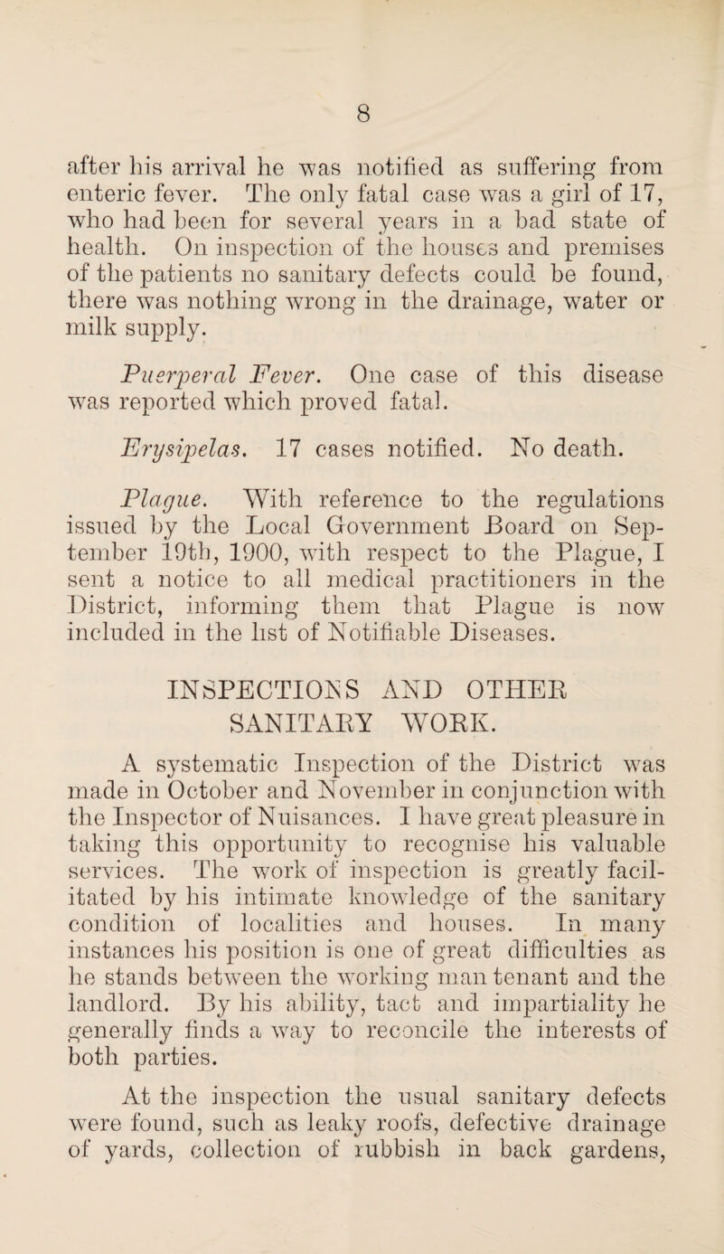 after his arrival he was notified as suffering from enteric fever. The only fatal case was a girl of 17, who had been for several years in a had state of health. On inspection of the houses and premises of the patients no sanitary defects could be found, there was nothing wrong in the drainage, water or milk supply. Puerperal Fever. One case of this disease was reported which proved fatal. 'Erysipelas. 17 cases notified. No death. Plague. With reference to the regulations issued by the Local Government Board on Sep¬ tember 19th, 1900, with respect to the Plague, I sent a notice to all medical practitioners in the District, informing them that Plague is now included in the list of Notifiable Diseases. INSPECTIONS AND OTHER SANITARY WORK. A systematic Inspection of the District was made in October and November in conjunction with the Inspector of Nuisances. I have great pleasure in taking this opportunity to recognise his valuable services. The work of inspection is greatly facil¬ itated by his intimate knowledge of the sanitary condition of localities and houses. In many instances his position is one of great difficulties as he stands between the working man tenant and the landlord. By his ability, tact and impartiality he generally finds a way to reconcile the interests of both parties. At the inspection the usual sanitary defects were found, such as leaky roofs, defective drainage of yards, collection of rubbish in back gardens,