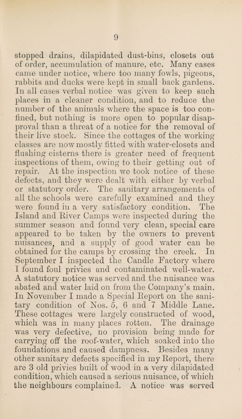 stopped drains, dilapidated dust-bins, closets out of order, accumulation of manure, etc. Many cases came under notice, where too many fowls, pigeons, rabbits and ducks were kept in small back gardens. In all cases verbal notice was given to keep such places in a cleaner condition, and to reduce the number of the animals where the space is too con¬ fined, but nothing is more open to popular disap¬ proval than a threat of a notice for the removal of their live stock. Since the cottages of the working classes are now mostly fitted with water-closets and flushing cisterns there is greater need of frequent inspections of them, owing to their getting out of repair. At the inspection we took notice of these defects, and they were dealt with either by verbal or statutory order. The sanitary arrangements of all the schools were carefully examined and they were found in a very satisfactory condition. The Island and River Camps were inspected during the summer season and found very clean, special care appeared to be taken by the owners to prevent nuisances^ and a supply of good water can be obtained for the camps by crossing the creek. In September I inspected the Candle Factory where I found foul privies and contaminated well-water. A statutory notice was served and the nuisance was abated and water laid on from the Company’s main. In November I made a Special Report on the sani¬ tary condition of Nos. 5, 6 and 7 Middle Lane. These cottages were largely constructed of wood, which was in many places rotten. The drainage was very defective, no provision being made for carrying off the roof-water, which soaked into the foundations and caused dampness. Besides many other sanitary defects specified in my Report, there are 3 old privies built of wood in a very dilapidated condition, which caused a serious nuisance, of which the neighbours complained. A notice was served
