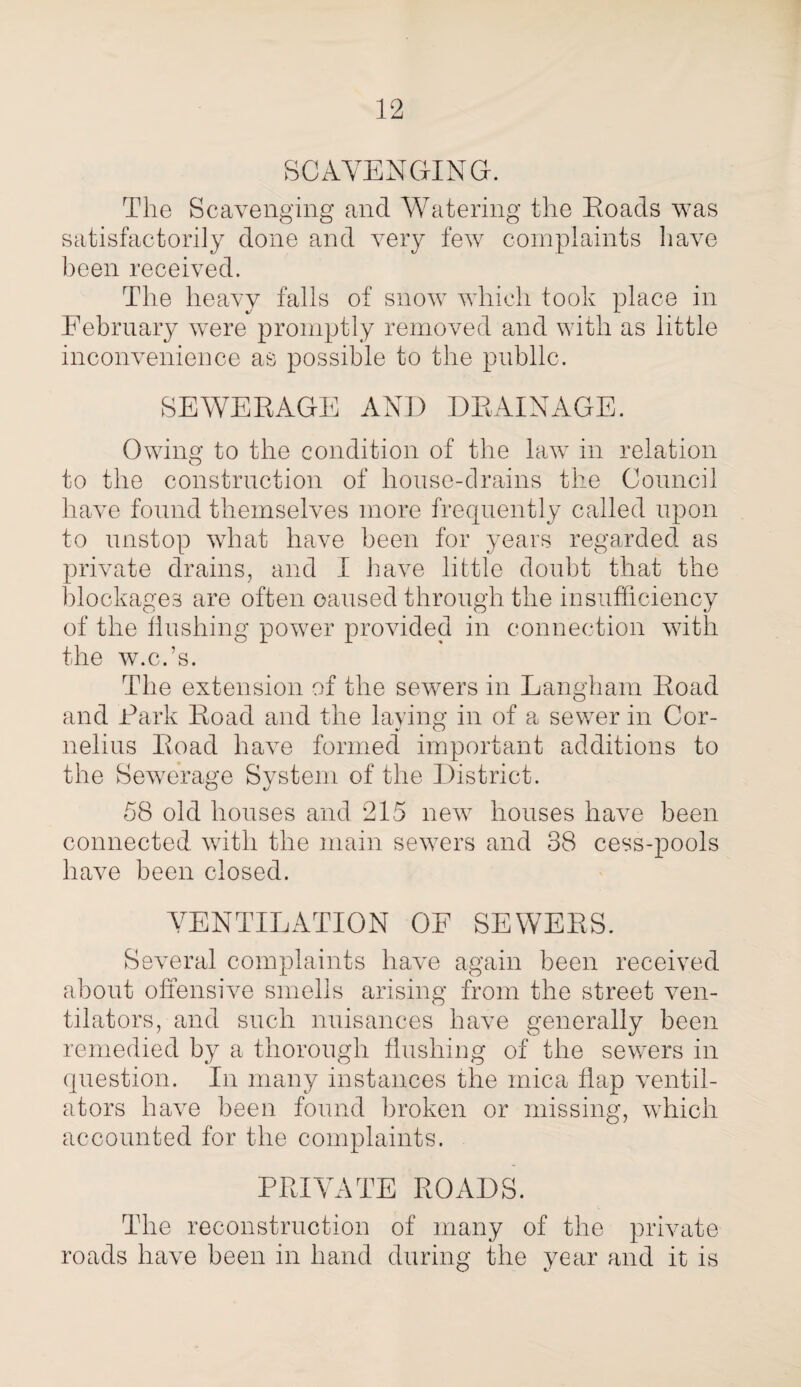 SCAVENGING. The Scavenging and Watering the Roads was satisfactorily done and very few complaints have been received. The heavy falls of snow which took place in February were promptly removed and with as little inconvenience as possible to the public. SEWERAGE AND DRAINAGE. Owing to the condition of the law in relation to the construction of house-drains the Council have found themselves more frequently called upon to unstop what have been for years regarded as private drains, and I have little doubt that the blockages are often caused through the insufficiency of the flushing power provided in connection with the w.c.’s. The extension of the sewers in Langham Road and Dark Road and the laying in of a sewer in Cor¬ nelius Road have formed important additions to the Sewerage System of the District. 58 old houses and 215 new houses have been connected with the main sewers and 38 cess-pools have been closed. VENTILATION OF SEWERS. Several complaints have again been received about offensive smells arising from the street ven¬ tilators, and such nuisances have generally been remedied by a thorough flushing of the sewers in question. In many instances the mica flap ventil¬ ators have been found broken or missing, which accounted for the complaints. PRIVATE ROADS. The reconstruction of many of the private roads have been in hand during the year and it is