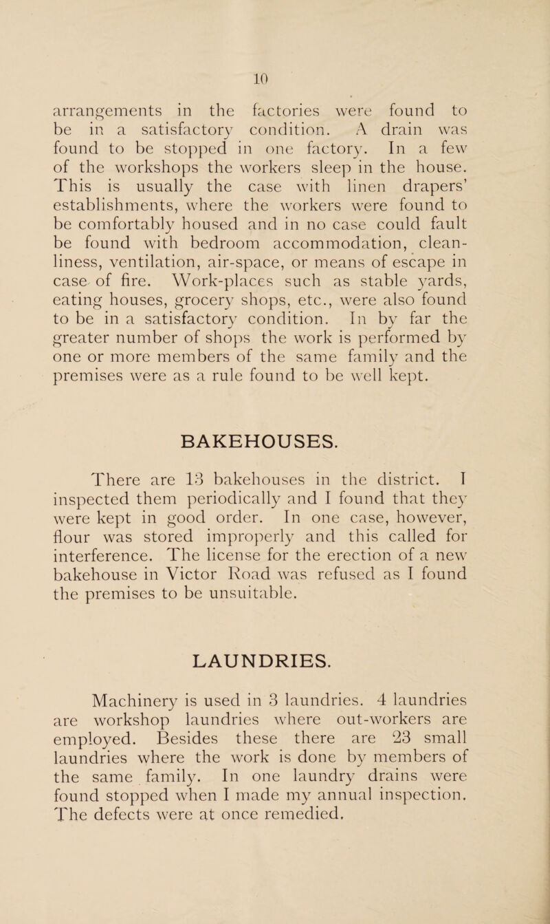 arrangements in the factories were found to be in a satisfactory condition. A drain was found to be stopped in one factory. In a few of the workshops the workers sleep in the house. This is usually the case with linen drapers’ establishments, where the workers were found to be comfortably housed and in no case could fault be found with bedroom accommodation, clean¬ liness, ventilation, air-space, or means of escape in case of fire. Work-places such as stable yards, eating houses, grocery shops, etc., were also found to be in a satisfactory condition. In by far the greater number of shops the work is performed by one or more members of the same family and the premises were as a rule found to be well kept. BAKEHOUSES. There are 13 bakehouses in the district. I inspected them periodically and I found that they were kept in good order. In one case, however, flour was stored improperly and this called for interference. The license for the erection of a new bakehouse in Victor Road was refused as I found the premises to be unsuitable. LAUNDRIES. Machinery is used in 3 laundries. 4 laundries are workshop laundries where out-workers are employed. Besides these there are 23 small laundries where the work is done by members of the same family. In one laundry drains were found stopped when I made my annual inspection. The defects were at once remedied.