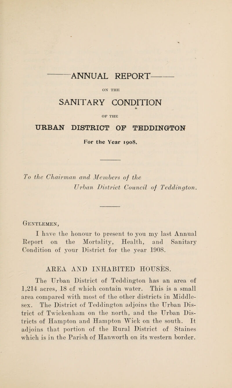 ANNUAL REPORT ON THE SANITARY CONDITION * OF THE URBAN DISTRICT OP TEDDINGTON For the Year 1908. To the Chairman and Members of the Urban District Council of Teddington. Gentlemen, I have the honour to present to yon my last Annual Report on the Mortality, Health, and Sanitary Condition of your District for the year 1908. AREA AND INHABITED HOUSES. The Urban District of Teddington has an area of 1,214 acres, 18 of which contain water. This is a small area compared with most of the other districts in Middle¬ sex. The District of Teddington adjoins the Urban Dis¬ trict of Twickenham on the north, and the Urban Dis¬ tricts of Hampton and Hampton Wick on the south. It adjoins that portion of the Rural District of Staines which is in the Parish of Hanworth on its western border.