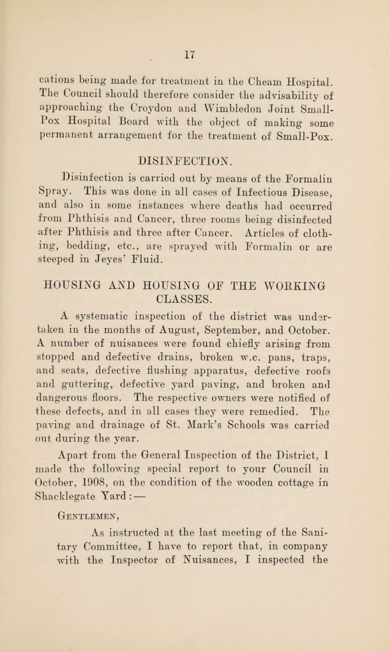 cations being made for treatment in the Chearn Hospital. The Council should therefore consider the advisability of approaching the Croydon and Wimbledon Joint Small- Pox Hospital Board with the object of making some permanent arrangement for the treatment of Small-Pox. DISINFECTION. Disinfection is carried out by means of the Formalin Spray. This was done in all cases of Infectious Disease, and also in some instances where deaths had occurred from Phthisis and Cancer, three rooms being disinfected after Phthisis and three after Cancer. Articles of cloth¬ ing, bedding, etc., are sprayed with Formalin or are steeped in Jeyes’ Fluid. HOUSING AND HOUSING OF THE WORKING CLASSES. A systematic inspection of the district was under¬ taken in the months of August, September, and October. A number of nuisances were found chiefly arising from stopped and defective drains, broken w.c. pans, traps, and seats, defective flushing apparatus, defective roofs and guttering, defective yard paving, and broken and dangerous floors. The respective owners were notified of these defects, and in all cases they were remedied. The paving and drainage of St. Mark’s Schools was carried out during the year. Apart from the General Inspection of the District, I made the following special report to your Council in October, 1908, on the condition of the wooden cottage in Shacklegate Yard: — Gentlemen, As instructed at the last meeting of the Sani¬ tary Committee, I have to report that, in company with the Inspector of Nuisances, I inspected the