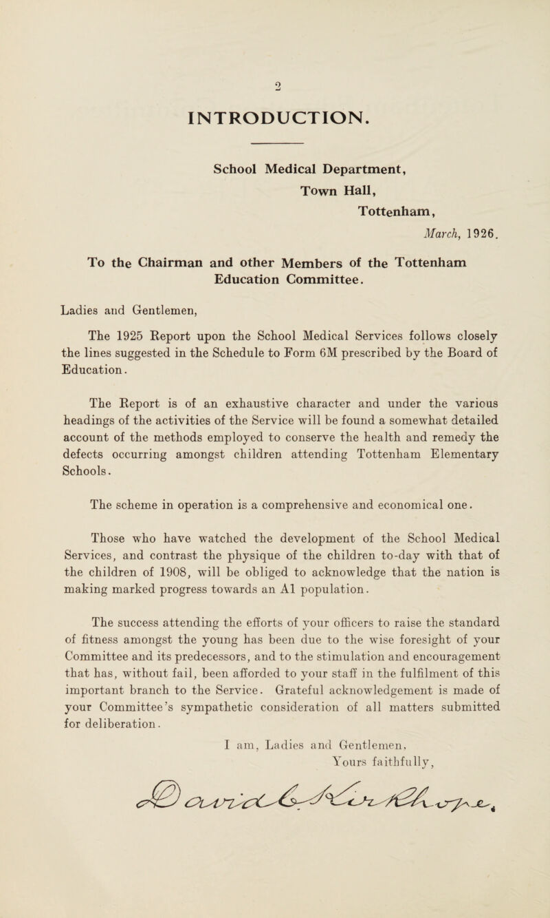 INTRODUCTION. School Medical Department, Town Hall, Tottenham, March, 1926. To the Chairman and other Members of the Tottenham Education Committee. Ladies and Gentlemen, The 1925 Report upon the School Medical Services follows closely the lines suggested in the Schedule to Form 6M prescribed by the Board of Education. The Report is of an exhaustive character and under the various headings of the activities of the Service will be found a somewhat detailed account of the methods employed to conserve the health and remedy the defects occurring amongst children attending Tottenham Elementary Schools. The scheme in operation is a comprehensive and economical one. Those who have watched the development of the School Medical Services, and contrast the physique of the children to-day with that of the children of 1908, will be obliged to acknowledge that the nation is making marked progress towards an A1 population. The success attending the efforts of your officers to raise the standard of fitness amongst the young has been due to the wise foresight of your Committee and its predecessors, and to the stimulation and encouragement that has, without fail, been afforded to your staff in the fulfilment of this important branch to the Service. Grateful acknowledgement is made of your Committee’s sympathetic consideration of all matters submitted for deliberation. I am, Ladies and Gentlemen, Yours faithfully, .