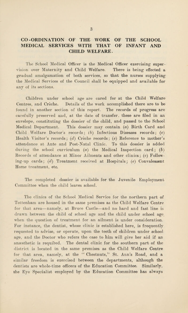 CO-ORDINATION OF THE WORK OF THE SCHOOL MEDICAL SERVICES WITH THAT OF INFANT AND CHILD WELFARE. The School Medical Officer is the Medical Officer exercising super¬ vision over Maternity and Child Welfare. There is being effected a gradual amalgamation of both services, so that the nurses supplying the Medical Services of the Council shall be equipped and available for any of its sections. %/ Children under school age are cared for at the Child Welfare Centres, and Creche. Details of the work accomplished there are to be found in another section of this report. The records of progress are carefully preserved and, at the date of transfer, these are filed in an envelope, constituting the dossier of the child, and passed to the School Medical Department. This dossier may contain (a) Birth Card and Child Welfare Doctor’s records; (b) Infectious Diseases records; (c) Health Visitor’s records; (d) Creche records; (e) Reference to mother’s attendance at Ante and Post-Natal Clinic. To this dossier is added during the school curriculum (a) the Medical Inspection card; (b) Records of attendance at Minor Ailments and other clinics; (c) Follow¬ ing-up cards; (d) Treatment received at Hospitals; (e) Convalescent Home treatment, etc. The completed dossier is available for the Juvenile Employment Committee when the child leaves school. The clinics of the School Medical Service for the northern part of Tottenham are housed in the same premises as the Child Welfare Centre for that area—namely, at Bruce Castle—and no hard and fast line is drawn between the child of school age and the child under school age when the question of treatment for an ailment is under consideration. For instance, the dentist, whose clinic is established here, is frequently requested to advise, or operate, upon the teeth of children under school age, and the Doctor who refers the case to him will give her aid if an anaesthetic is required. The dental clinic for the southern part of the district is located in the same premises as the Child Welfare Centre for that area, namely, at the “ Chestnuts,” St. Ann’s Road, and a similar freedom is exercised between the departments, although the dentists are whole-time officers of the Education Committee. Similarly, the Eye Specialist employed by the Education Committee has always