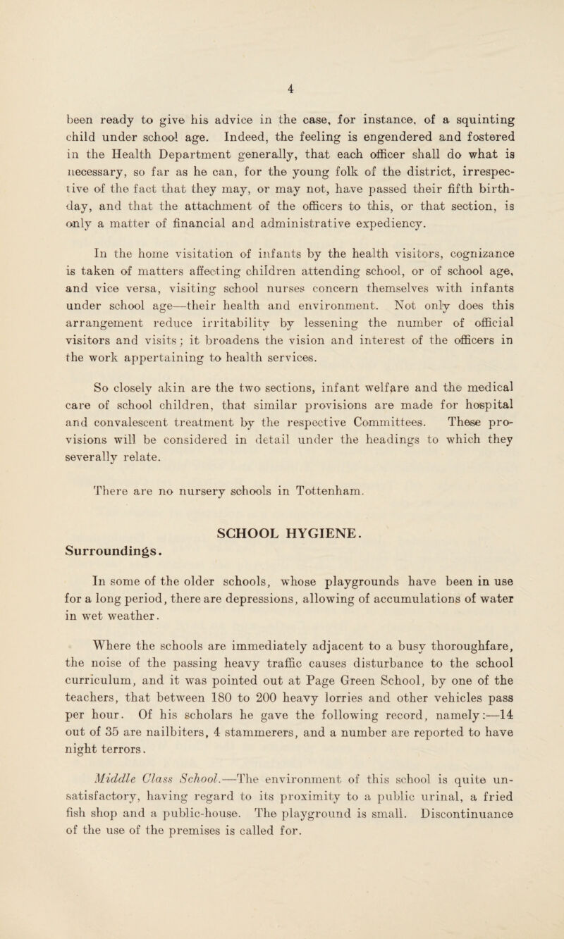 been ready to give his advice in the case, for instance, of a squinting child under school age. Indeed, the feeling is engendered and fostered in the Health Department generally, that each officer shall do what is necessary, so far as he can, for the young folk of the district, irrespec¬ tive of the fact that they may, or may not, have passed their fifth birth¬ day, and that the attachment of the officers to this, or that section, is only a matter of financial and administrative expediency. In the home visitation of infants by the health visitors, cognizance is taken of matters affecting children attending school, or of school age, and vice versa, visiting school nurses concern themselves with infants under school age—their health and environment. Not only does this arrangement reduce irritability by lessening the number of official visitors and visits; it broadens the vision and interest of the officers in the work appertaining to health services. So closely akin are the two sections, infant welfare and the medical care of school children, that similar provisions are made for hospital and convalescent treatment by the respective Committees. These pro¬ visions will be considered in detail under the headings to which they severally relate. There are no nursery schools in Tottenham. SCHOOL HYGIENE. Surroundings. In some of the older schools, whose playgrounds have been in use for a long period, there are depressions, allowing of accumulations of water in wet weather. Where the schools are immediately adjacent to a busy thoroughfare, the noise of the passing heavy traffic causes disturbance to the school curriculum, and it was pointed out at Page Green School, by one of the teachers, that between 180 to 200 heavy lorries and other vehicles pass per hour. Of his scholars he gave the following record, namely:—14 out of 35 are nailbiters, 4 stammerers, and a number are reported to have night terrors. Middle Class School.—The environment of this school is quite un¬ satisfactory, having regard to its proximity to a public urinal, a fried fish shop and a public-house. The playground is small. Discontinuance of the use of the premises is called for.