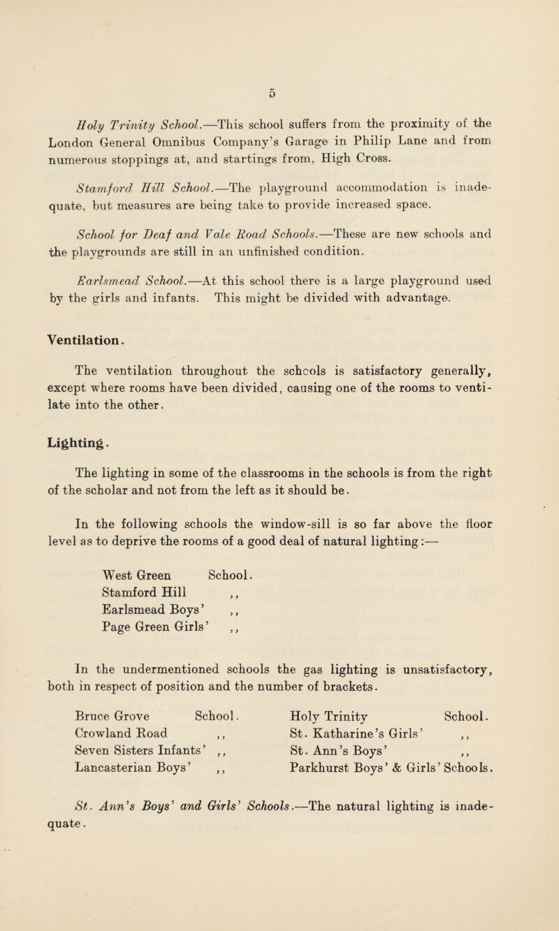 Holy Trinity School.—This school suffers from the proximity of the London General Omnibus Company’s Garage in Philip Lane and from numerous stoppings at, and startings from, High Cross. Stamford Hill School.—The playground accommodation is inade¬ quate, but measures are being take to provide increased space. School for Deaf and Vale Road Schools.—These are new schools and the playgrounds are still in an unfinished condition. Earlsmead School.—At this school there is a large playground used by the girls and infants. This might be divided with advantage. Ventilation. The ventilation throughout the schools is satisfactory generally, except where rooms have been divided, causing one of the rooms to venti¬ late into the other. Lighting. The lighting in some of the classrooms in the schools is from the right of the scholar and not from the left as it should be. In the following schools the window-sill is so far above the floor level as to deprive the rooms of a good deal of natural lighting :— West Green School. Stamford Hill ,, Earlsmead Boys5 ,, Page Green Girls ’ ,, In the undermentioned schools the gas lighting is unsatisfactory, both in respect of position and the number of brackets. Bruce Grove School. Crowland Road ,, Seven Sisters Infants ’ ,, Lancasterian Boys’ ,, Holy Trinity School. St. Katharine’s Girls’ ,, St. Ann’s Boys’ ,, Parkhurst Boys’ & Girls’ Schools. St. Ann’s Boys’ and Girls’ Schools.—The natural lighting is inade¬ quate .