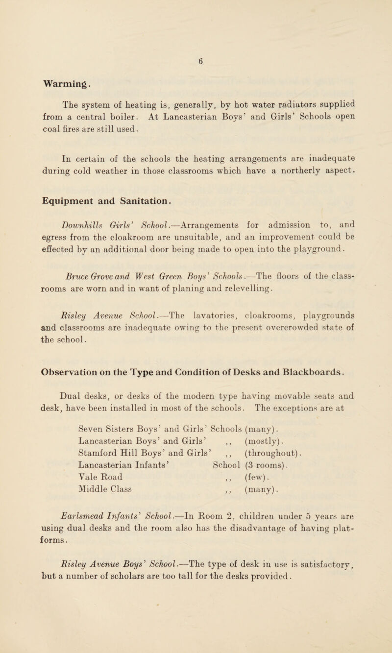 Warming. The system of heating is, generally, by hot water radiators supplied from a central boiler. At Lancasterian Boys' and Girls’ Schools open coal fires are still used. In certain of the schools the heating arrangements are inadequate during cold weather in those classrooms which have a northerly aspect. Equipment and Sanitation. Downhills Girls' School.—Arrangements for admission to, and egress from the cloakroom are unsuitable, and an improvement could be effected by an additional door being made to open into the playground. Bruce Grove and West Green Boys' Schools.—The floors of the class¬ rooms are worn and in want of planing and relevelling. Risley Avenue School.—The lavatories, cloakrooms, playgrounds and classrooms are inadequate owing to the present overcrowded state of the school. Observation on the Type and Condition of Desks and Blackboards. Dual desks, or desks of the modern type having movable seats and desk, have been installed in most of the schools. The exceptions are at Seven Sisters Boys’ and Girls’ Schools (many). Lancasterian Boys’ and Girls’ ,, (mostly). Stamford Hill Boys’and Girls’ ,, (throughout). Lancasterian Infants’ School (3 rooms). Vale Road ,, (few). Middle Class ,, (many). Earlsmead Infants' School.—In Room 2, children under 5 years are using dual desks and the room also has the disadvantage of having plat¬ forms. Risley Avenue Boys' School.—The type of desk in use is satisfactory, but a number of scholars are too tall for the desks provided .
