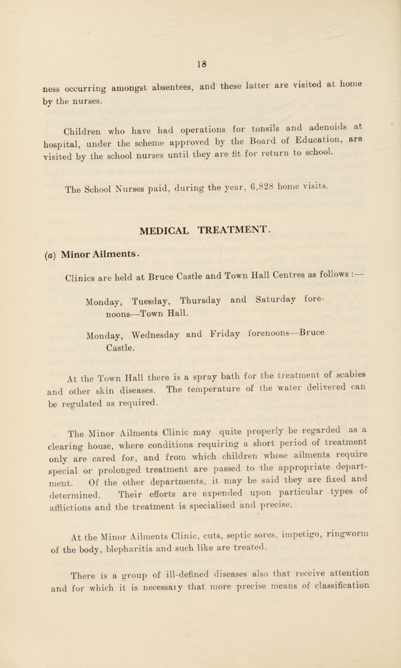 13 ness occurring amongst absentees, and these latter are visited at home by the nurses. Children who have had operations for tonsils and adenoids at hospital, under the scheme approved by the Board of Education, are visited by the school nurses until they are fit for return to school. The School Nurses paid, during the year, 6,828 home visits. MEDICAL TREATMENT. (a) Minor Ailments. Clinics are held at Bruce Castle and Town Hall Centres as follows Monday, Tuesday, Thursday and Saturday fore¬ noons—Town Hall. Monday, Wednesday and Friday forenoons Bruce Castle. At the Town Hall there is a spray bath for the treatment of scabies and other skin diseases. The temperature of the water delivered can be regulated as required. The Minor Ailments Clinic may quite properly be regarded as a clearing house, where conditions requiring a short period of treatment only are cared for, and from which children whose ailments lequiie special or prolonged treatment are passed to the appropriate depart¬ ment. Of the other departments, it may be said they are fixed and determined. Their efforts are expended upon particular types of afflictions and the treatment is specialised and precise. At the Minor Ailments Clinic, cuts, septic sores, impetigo, ringworm of the body, blepharitis and such like are treated. There is a group of ill-defined diseases also that receive attention and for which it is necessaiy that more precise means of classification