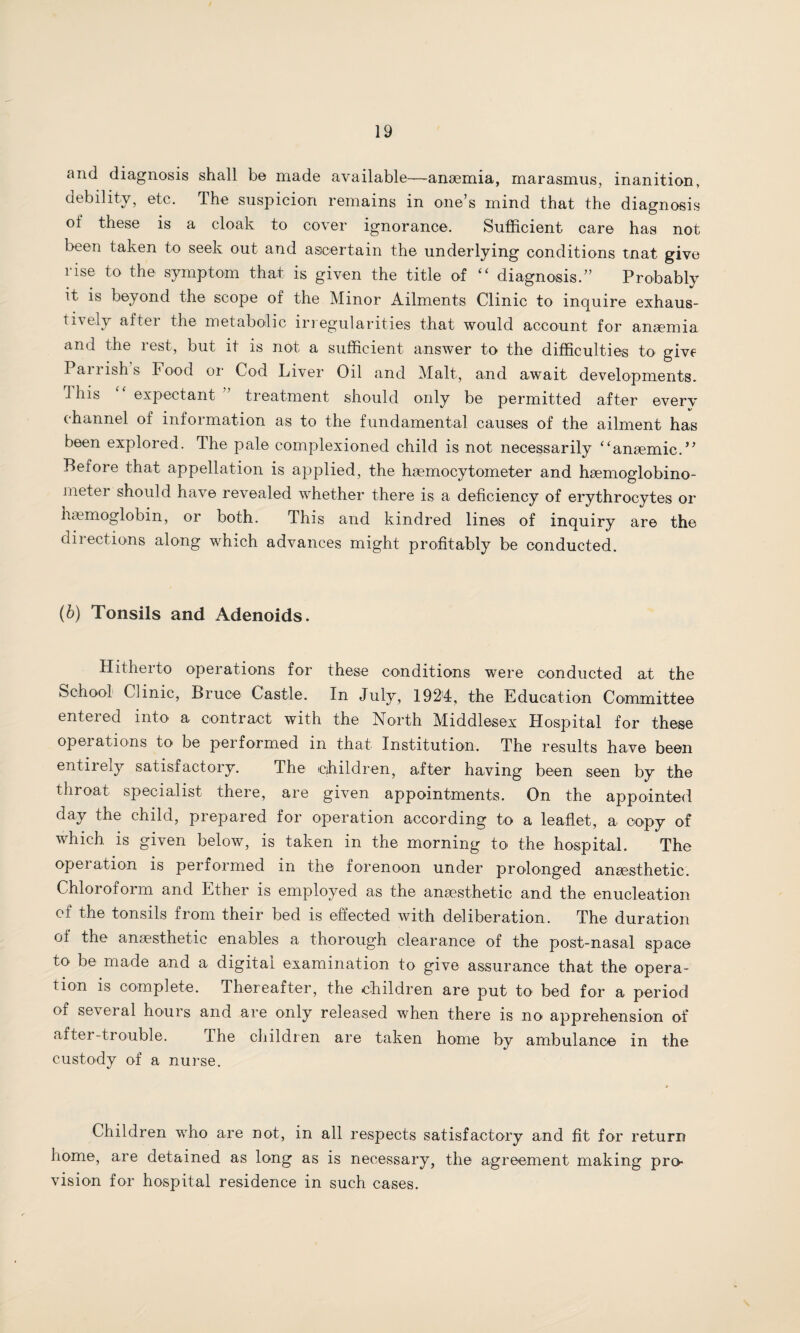 and diagnosis shall be made available—anaemia, marasmus, inanition, debility, etc. The suspicion remains in one’s mind that the diagnosis ot these is a cloak to cover ignorance. Sufficient care has not been taken to seek out and ascertain the underlying conditions tnat give rise to the symptom that is given the title of “ diagnosis.” Probably it is beyond the scope of the Minor Ailments Clinic to inquire exhaus- ti\ely aftei the metabolic irregularities that would account for anaemia and the rest, but it is not a sufficient answer to the difficulties to give Parrish s Food or Cod Liver Oil and Malt, and await developments. This expectant ’ treatment should only be permitted after every channel of information as to the fundamental causes of the ailment has been explored. The pale complexioned child is not necessarily “anaemic.” Before that appellation is applied, the haemocytometer and haemoglobino- meter should have revealed whether there is a deficiency of erythrocytes or haemoglobin, or both. This and kindred lines of inquiry are the directions along which advances might profitably be conducted. (b) Tonsils and Adenoids. Hitherto operations for these conditions were conducted at the School Clinic, Bruce Castle. In July, 1924, the Education Committee enteied into a contract with the North Middlesex Hospital for these operations to be performed in that Institution. The results have been entirely satisfactory. The children, after having been seen by the tin oat specialist there, are given appointments. On the appointed day the child, prepared for operation according to a leaflet, a copy of which is given below, is taken in the morning to the hospital. The operation is performed in the forenoon under prolonged anaesthetic. Chloroform and Ether is employed as the anaesthetic and the enucleation of the tonsils from their bed is effected with deliberation. The duration of the anaesthetic enables a thorough clearance of the post-nasal space to be made and a digital examination to give assurance that the opera¬ tion is complete. Thereafter, the children are put to bed for a period of several hours and are only released when there is no apprehension of after-trouble. The children are taken home by ambulance in the custody of a nurse. Children who are not, in all respects satisfactory and fit for return home, are detained as long as is necessary, the agreement making pro¬ vision for hospital residence in such cases.