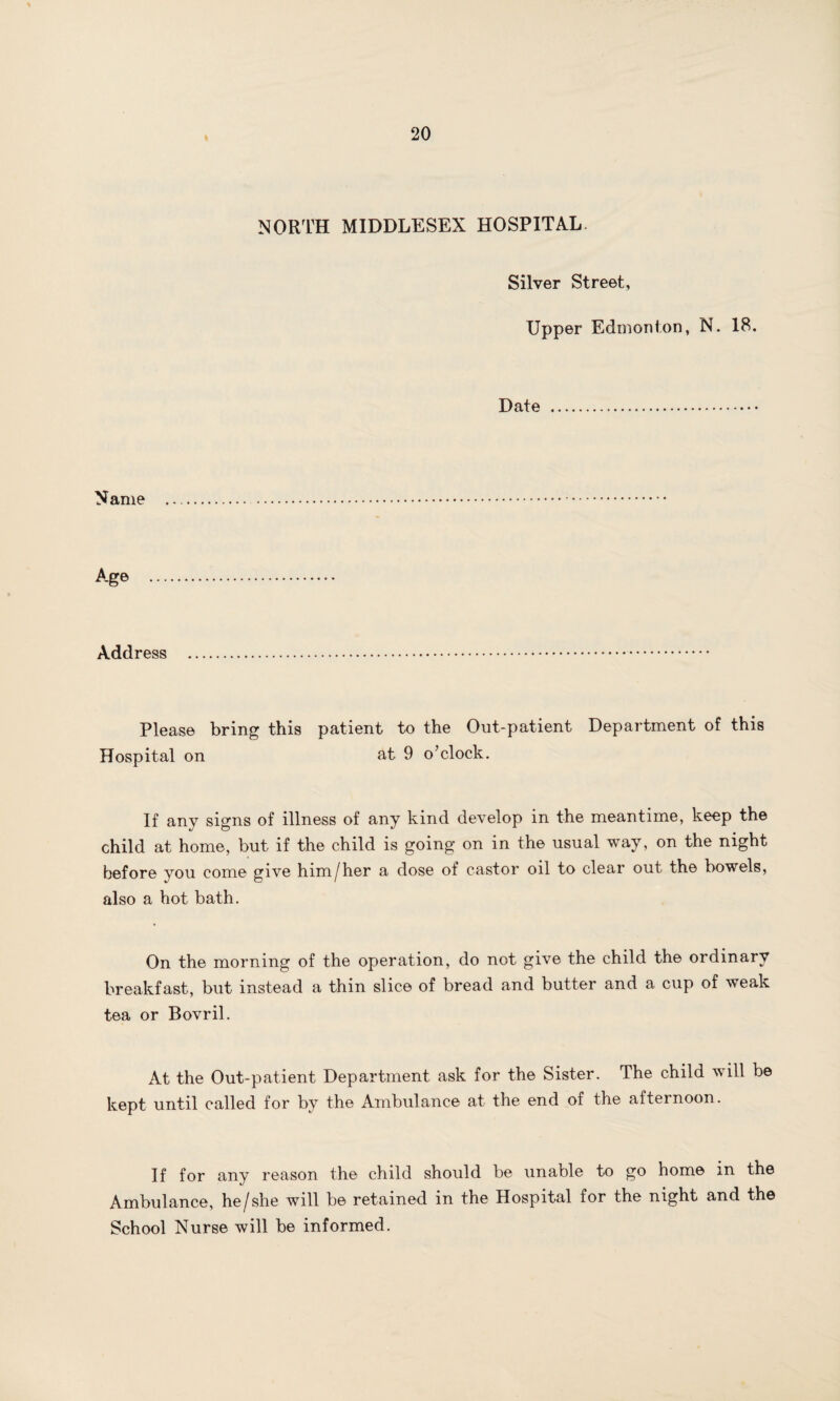 I NORTH MIDDLESEX HOSPITAL. Silver Street, Upper Edmonton, N. 18. Date Name Age Address Please bring this patient to the Out-patient Department of this Hospital on at 9 o’clock. If any signs of illness of any kind develop in the meantime, keep the child at home, but if the child is going on in the usual way, on the night before you come give him/her a dose of castor oil to clear out the bowels, also a hot bath. On the morning of the operation, do not give the child the ordinary breakfast, but instead a thin slice of bread and butter and a cup of weak tea or Bovril. At the Out-patient Department ask for the Sister. The child will be kept until called for by the Ambulance at the end of the afternoon. If for any reason the child should be unable to go home in the Ambulance, he/she will be retained in the Hospital for the night and the School Nurse will be informed.