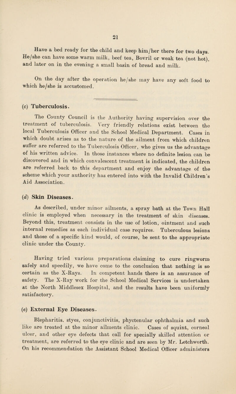 Have a bed ready for the child and keep him/her there for two days. He/she can have some warm milk, beef tea, Bovril or weak tea (not hot), and later on in the evening a small basin of bread and milk. On the day after the operation he/she may have any soft food to which he/she is accustomed. (c) Tuberculosis. The County Council is the Authority having supervision over the treatment of tuberculosis. \ ery friendly relations exist between the local Tuberculosis Officer and the School Medical Department. Cases in which doubt arises as to the nature of the ailment from which children suffer are referred to the Tuberculosis Officer, who gives us the advantage of his written advice. In those instances where no definite lesion can be discovered and in which convalescent treatment is indicated, the children are referred back to this department and enjoy the advantage of the scheme which your authority has entered into with the Invalid Children’s Aid Association. (d) Skin Diseases. As described, under minor ailments, a spray bath at the Town Hall clinic is employed when necessary in the treatment of skin diseases. Beyond this, treatment consists in the use of lotion, ointment and such internal remedies as each individual case requires. Tuberculous lesions and those of a specific kind would, of course, be sent to the appropriate clinic under the County. Having tried various preparations claiming to cure ringworm safely and speedily, we have come to the conclusion that nothing is so certain as the X-Rays. In competent hands there is an assurance of safety. The X-Ray work for the School Medical Services is undertaken at the North Middlesex Hospital, and the results have been uniformly satisfactory. (e) External Eye Diseases. Blepharitis, styes, conjunctivitis, phyctenular ophthalmia and such like are treated at the minor ailments clinic. Cases of squint, corneal ulcer, and other eye defects that call for specially skilled attention or treatment, are referred to the eye clinic and are seen by Mr. Letchworth. On his recommendation the Assistant School Medical Officer administers