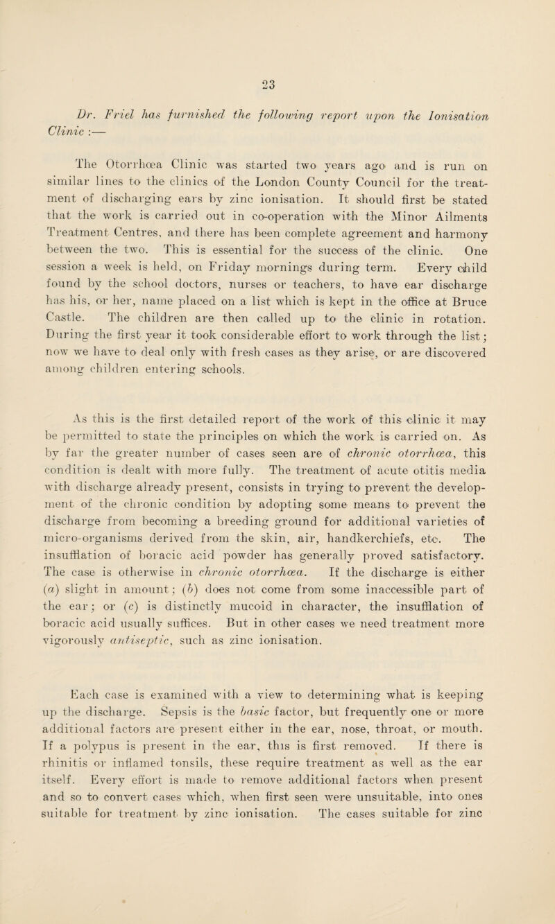 Dr. Friel has furnished the following report upon the Ionisation Clinic :— The Otorrhcea Clinic was started two years ago and is run on similar lines to the clinics of the London County Council for the treat¬ ment of discharging ears by zinc ionisation. It should first be stated that the work is carried out in co-operation with the Minor Ailments Treatment Centres, and there has been complete agreement and harmony between the two. This is essential for the success of the clinic. One session a week is held, on Friday mornings during term. Every child found by the school doctors, nurses or teachers, to> have ear discharge has his, or her, name placed on a list which is kept in the office at Bruce Castle. The children are then called up to the clinic in rotation. During the first year it took considerable effort to work through the list; now we have to deal only with fresh cases as they arise, or are discovered among children entering schools. As this is the first detailed report of the work of this clinic it may be permitted to state the principles on which the work is carried on. As by far the greater number of cases seen are of chronic otorrhcea, this condition is dealt with more fully. The treatment of acute otitis media with discharge already present, consists in trying to prevent the develop¬ ment of the chronic condition by adopting some means to prevent the discharge from becoming a breeding ground for additional varieties of micro-organisms derived from the skin, air, handkerchiefs, etc. The insufflation of boracic acid powder has generally proved satisfactory. The case is otherwise in chronic otorrhcea. If the discharge is either (a) slight in amount; (b) does not come from some inaccessible part of the ear; or (c) is distinctly mucoid in character, the insufflation of boracic acid usually suffices. But in other cases we need treatment more vigorously antiseptic, such as zinc ionisation. Each case is examined with a view to determining what is keeping up the discharge. Sepsis is the basic factor, but frequently one or more additional factors are present either in the ear, nose, throat, or mouth. If a polypus is present in the ear, this is first removed. If there is rhinitis or inflamed tonsils, these require treatment as well as the ear itself. Every effort is made to remove additional factors when present and so to convert cases which, when first seen were unsuitable, into ones suitable for treatment by zinc ionisation. The cases suitable for zinc