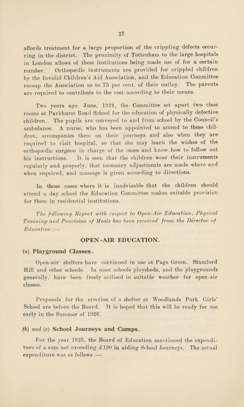 affords treatment for a large proportion of the crippling defects occur¬ ring in the district. The proximity of Tottenham to the large hospitals in London allows of these institutions being made use of for a certain number. Orthopaedic instruments are provided for crippled children by the Invalid Children’s Aid Association, and the Education Committee recoup the Association as to 75 per cent, of their outlay. The parents are required to contribute to the cost according to their means. Two years ago. June, 1924, the Committee set apart two class rooms at Parkhurst Road School for the education of physically defective children. The pupils are conveyed to and from school by the Council’s ambulance. A nurse, who has been appointed to attend to these chil¬ dren, accompanies them on their journeys and also when they are required to visit hospital, so that she may learn the wishes of the orthopaedic surgeon in charge of the cases and know how to* follow out his instructions. It is seen that the children wear their instruments regularly and properly, that necessary adjustments are made where and when required, and massage is given according to directions. In those cases where it is inadvisable that the children should attend a day school the Education Committee makes suitable provision for them in residential institutions. The following Report with respect to Open-Air Education, Physical Training and Provision of Meals has been received from, the Director of Education :— OPEN-AIR EDUCATION. (a) Playground Classes. Open-air shelters have continued in use at Page Green, Stamford Hill and other schools. In most schools playsheds, and the playgrounds generally, have been freely utilised in suitable weather for open-air classes. Proposals for the erection of a shelter at Woodlands Park Girls’ School are before the Board. It is hoped that this will be ready for use early in the Summer of 1926. (b) and (c) School Journeys and Camps. For the year 1925, the Board of Education sanctioned the expendi¬ ture of a sum not exceeding £190 in aiding School Journeys. The actual expenditure was as follows :—