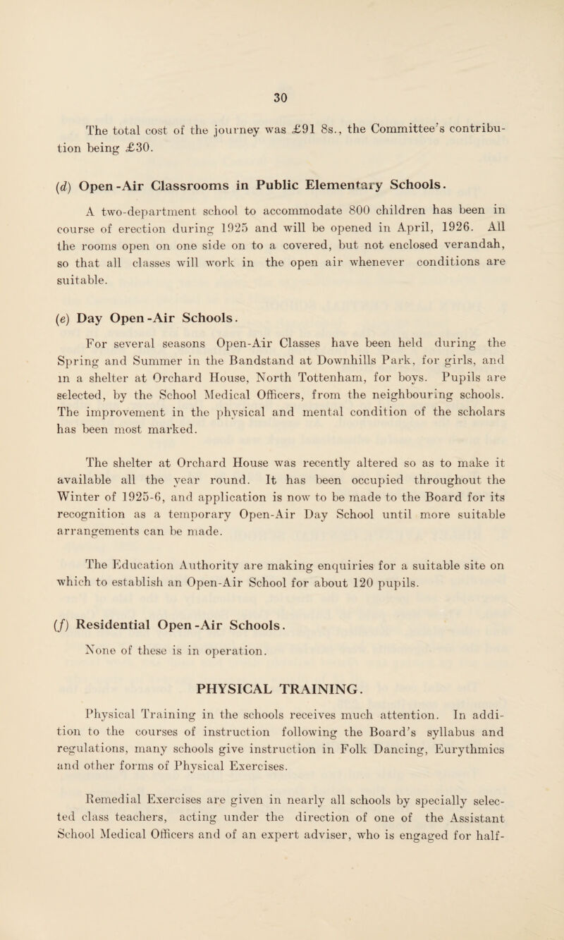 The total cost of the journey was <£91 8s., the Committee's contribu¬ tion being £30. (d) Open-Air Classrooms in Public Elementary Schools. A two-department school to accommodate 800 children has been in course of erection during 1925 and will be opened in April, 1926. All the rooms open on one side on to a covered, but not enclosed verandah, so that all classes will work in the open air whenever conditions are suitable. (e) Day Open - Air Schools. For several seasons Open-Air Classes have been held during the Spring and Summer in the Bandstand at Downhills Park, for girls, and m a shelter at Orchard House, North Tottenham, for boys. Pupils are selected, by the School Medical Officers, from the neighbouring schools. The improvement in the physical and mental condition of the scholars has been most marked. The shelter at Orchard House was recently altered so as to make it available all the year round. It has been occupied throughout the Winter of 1925-6, and application is now to be made to the Board for its recognition as a temporary Open-Air Day School until more suitable arrangements can be made. The Education Authority are making enquiries for a suitable site on which to establish an Open-Air School for about 120 pupils. (/) Residential Open-Air Schools. None of these is in operation. PHYSICAL TRAINING. Physical Training in the schools receives much attention. In addi¬ tion to the courses of instruction following the Board’s syllabus and regulations, many schools give instruction in Folk Dancing, Eurythmics and other forms of Physical Exercises. Remedial Exercises are given in nearly all schools by specially selec¬ ted class teachers, acting under the direction of one of the Assistant School Medical Officers and of an expert adviser, who is engaged for half-