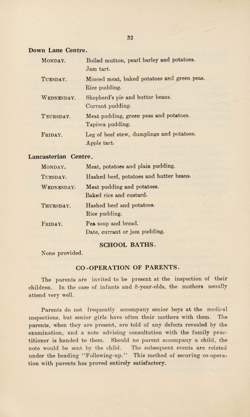 Down Lane Centre. Monday. Boiled mutton, pearl barley and potatoes. Jam tart. Tuesday. Minced meat, baked potatoes and green peas. Rice pudding. Wednesday. Shepherd’s pie and butter beans. Currant pudding. Thursday. Meat pudding, green peas and potatoes. Tapioca pudding. Friday. Leg of beef stew, dumplings and potatoes. Apple tart. Lancasterian Centre. Monday. Meat, potatoes and plain pudding. Tuesday. Hashed beef, potatoes and butter beans. Wednesday. Meat pudding and potatoes. Baked rice and custard. Thursday. Hashed beef and potatoes. Rice pudding. Friday. Pea soup and bread. Date, currant or jam pudding. SCHOOL BATHS. None provided. CO-OPERATION OF PARENTS. The parents are invited to be present at the inspection of their children. In the case of infants and 8-year-olds, the mothers usually attend very well. Parents do not frequently accompany senior boys at the medical inspections, but senior girls have often their mothers with them. The parents, when they are present, are told of any defects revealed by the examination, and a note advising consultation with the family prac¬ titioner is handed to them. Should no parent accompany a child, the note would be sent by the child. The subsequent events are related under the heading ‘‘Following-up.’’ This method of securing co-opera¬ tion with parents has proved entirely satisfactory.