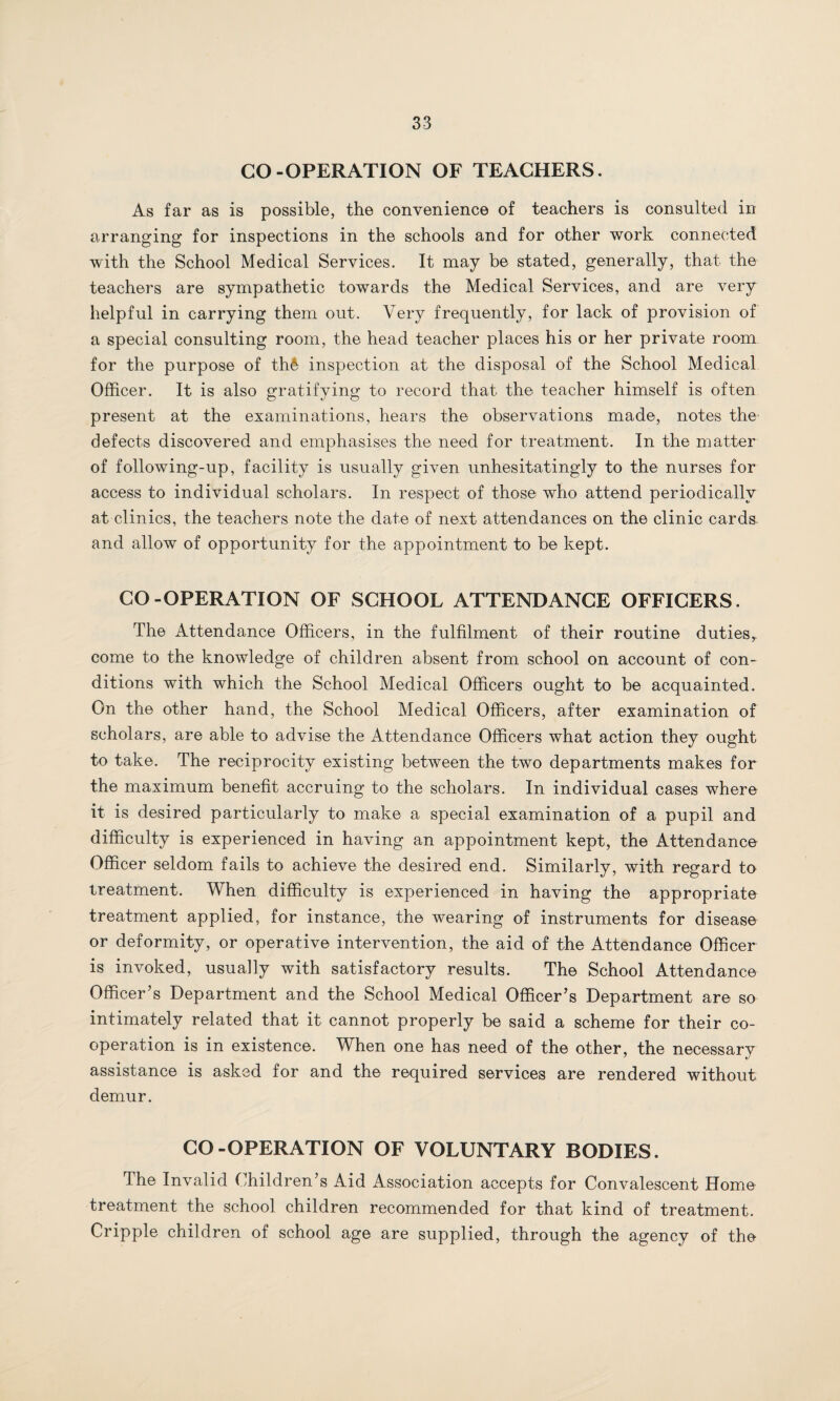 CO-OPERATION OF TEACHERS. As far as is possible, the convenience of teachers is consulted in arranging for inspections in the schools and for other work connected with the School Medical Services. It may be stated, generally, that the teachers are sympathetic towards the Medical Services, and are very helpful in carrying them out. Very frequently, for lack of provision of a special consulting room, the head teacher places his or her private room for the purpose of th& inspection at the disposal of the School Medical Officer. It is also gratifying to record that the teacher himself is often present at the examinations, hears the observations made, notes the' defects discovered and emphasises the need for treatment. In the matter of following-up, facility is usually given unhesitatingly to the nurses for access to individual scholars. In respect of those who attend periodically at clinics, the teachers note the date of next attendances on the clinic cards, and allow of opportunity for the appointment to be kept. GO-OPERATION OF SCHOOL ATTENDANCE OFFICERS. The Attendance Officers, in the fulfilment of their routine duties,, come to the knowledge of children absent from school on account of con¬ ditions with which the School Medical Officers ought to be acquainted. On the other hand, the School Medical Officers, after examination of scholars, are able to advise the Attendance Officers what action they ought to take. The reciprocity existing between the two departments makes for the maximum benefit accruing to the scholars. In individual cases where it is desired particularly to make a special examination of a pupil and difficulty is experienced in having an appointment kept, the Attendance Officer seldom fails to achieve the desired end. Similarly, with regard to treatment. When difficulty is experienced in having the appropriate treatment applied, for instance, the wearing of instruments for disease or deformity, or operative intervention, the aid of the Attendance Officer is invoked, usually with satisfactory results. The School Attendance Officer’s Department and the School Medical Officer’s Department are so intimately related that it cannot properly be said a scheme for their co¬ operation is in existence. When one has need of the other, the necessary assistance is asked for and the required services are rendered without demur. CO-OPERATION OF VOLUNTARY BODIES. The Invalid Children’s Aid Association accepts for Convalescent Home treatment the school children recommended for that kind of treatment. Cripple children of school age are supplied, through the agency of the