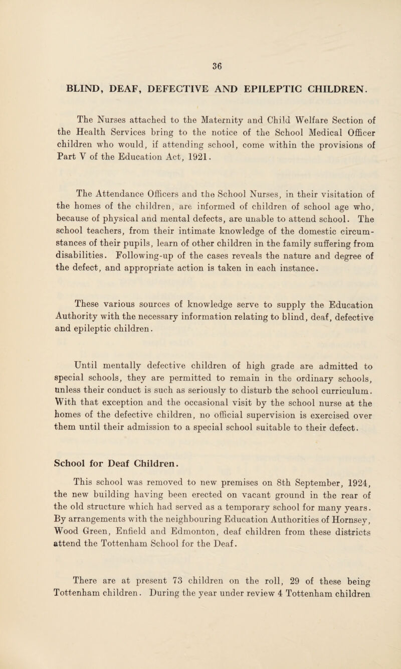 BLIND, DEAF, DEFECTIVE AND EPILEPTIC CHILDREN. The Nurses attached to the Maternity and Child Welfare Section of the Health Services bring to the notice of the School Medical Officer children who would, if attending school, come within the provisions of Part V of the Education Act, 1921. The Attendance Officers and the School Nurses, in their visitation of the homes of the children, are informed of children of school age who, because of physical and mental defects, are unable to attend school. The school teachers, from their intimate knowledge of the domestic circum¬ stances of their pupils, learn of other children in the family suffering from disabilities. Following-up of the cases reveals the nature and degree of the defect, and appropriate action is taken in each instance. These various sources of knowledge serve to supply the Education Authority with the necessary information relating to blind, deaf, defective and epileptic children. Until mentally defective children of high grade are admitted to special schools, they are permitted to remain in the ordinary schools, unless their conduct is such as seriously to disturb the school curriculum. With that exception and the occasional visit by the school nurse at the homes of the defective children, no official supervision is exercised over them until their admission to a special school suitable to their defect. School for Deaf Children. This school was removed to new premises on 8th September, 1924, the new building having been erected on vacant ground in the rear of the old structure which had served as a temporary school for many years. By arrangements with the neighbouring Education Authorities of Hornsey, Wood Green, Enfield and Edmonton, deaf children from these districts attend the Tottenham School for the Deaf. There are at present 73 children on the roll, 29 of these being Tottenham children. During the year under review 4 Tottenham children