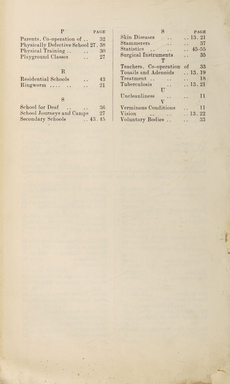 p PAGE Parents, Co-operation of .. 32 Physically Defective School 27 , 38 Physical Training 30 Playground Classes 27 R Residential Schools 43 Ringworm. 21 S School for Deaf 36 School Journeys and Camps 27 Secondary Schools V 43, 45 S PAGE Skin Diseases .. 13, 21 Stammerers 37 Statistics .. 45-55 Surgical Instruments 35 T Teachers, Co-operation of 33 Tonsils and Adenoids . . 13,19 Treatment 18 Tuberculosis .. 13, 21 U Uncleanliness 11 V Verminous Conditions 11 Vision .. 13, 22 Voluntary Bodies ., 33
