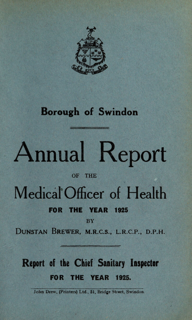 Borough of Swindon Annual Report OF THE Medical Officer of Health FOR THE YEAR 1925 BY Dunstan Brewer, m.r.c.s., l.r.c.p., d.p.h. Report of the Chief Sanitary Inspector FOR THE YEAR 1925. John Drew, (Printers) Ltd., 51, Bridge Street, Swindon.