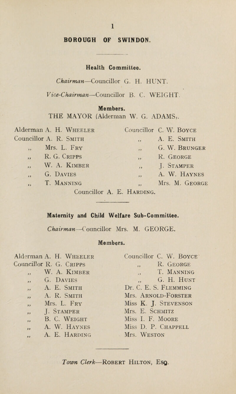 BOROUGH OF SWINDON. Health Committee. Chairman—Councillor G. H. HUNT. Vice-Chairman—Councillor B. C. WEIGHT. Members. THE MAYOR (Alderman W. G. ADAMS/. Alderman A. H. Wheeler Councillor A. R. Smith ,, Mrs. L. Fry ,, R. G. Cripps ,, W. A. Kimber ,, G. Davies ,, T. Manning Councillor Councillor C. W. Boyce ,, A. E. Smith ,, G. W. Brunger ,, R. George „ J. Stamper ,, A. W. Haynes ,, Mrs. M. George . E. Harding. Maternity and Child Welfare Sub-Committee. Chairman—Councillor Mrs. M. GEORGE. Members. Alderman A. H. Wheeler Councillor R. G. Cripps ,, W. A. Kimber ,, G. Davies ,, A. E. Smith „ A. R. Smith „ Mrs. L. Fry ,, J. Stamper ,, B. C. Weight ,, A. W. Haynes ,, A. E. Harding Councillor C. W. Boyce ,, R. George ,, T. Manning „ G. H. Hunt Dr. C. E. S. Flemming Mrs. Arnold-Forster Miss K. J. Stevenson Mrs. E. Schmitz Miss I. F. Moore Miss D. P. Chappell Mrs. Weston Town Clerk—Robert Hilton, Esq.