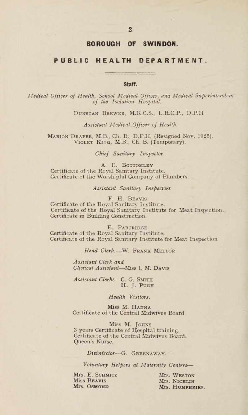 BOROUGH OF SWINDON. PUBLIC HEALTH DEPARTMENT. Staff. Medical Officer of Health, School Medical Officer, and Medical Superintendent of the Isolation Hospital. Dunstan Brewer, M.R.C.S., L.R.C.P., D.P.H Assistant Medical Officer of Health. Marion Draper, M.B., Ch. B., D.P.H. (Resigned Nov. 1925). Violet King, M.B., Ch. B. (Temporary). Chief Sanitary Inspector. A. E. Bottomley Certificate of the Royal Sanitary Institute. Certificate of the Worshipful Company of Plumbers. Assistant Sanitary Inspectors F. H. Beavis Certificate of the Royal Sanitary Institute. Certificate of the Royal Sanitary Institute for Meat Inspection. Certificate in Building Construction. E. Partridge Certificate of the Royal Sanitary Institute. Certificate of the Royal Sanitary Institute for Meat Inspection Head Clerk.—W. Frank Mellor Assistant Clerk and Clinical Assistant—Miss I. M. Davis Assistant Clerks—C. G. Smith H. J. Pugh Health Visitors. Miss M. Hanna Certificate of the Central Midwives Board Miss M. Johns 3 years Certificate of Hospital training. Certificate of the Central Mid wives Board. Queen’s Nurse. Disinfector—G. Greenaway. Voluntary Helpers at Maternity Centres— Mrs. E. Schmitz Miss Beavis Mrs. Osmond Mrs. Weston Mrs. Nicklin Mrs. Humphries.