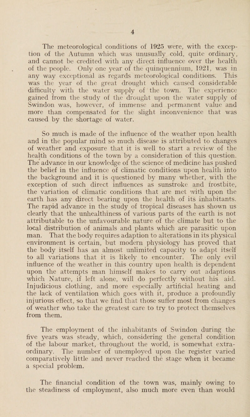 The meteorological conditions of 1925 were, with the excep¬ tion of the Autumn which was unusually cold, quite ordinary, and cannot be credited with any direct influence over the health of the people. Only one year of the quinquennium, 1921, was in any way exceptional as regards meteorological conditions. This was the year of the great drought which caused considerable difficulty with the water supply of the town. The experience gained from the study of the drought upon the water supply of Swindon was, however, of immense and permanent value and more than compensated for the slight inconvenience that was caused by the shortage of water. So much is made of the influence of the weather upon health and in the popular mind so much disease is attributed to changes of weather and exposure that it is well to start a review of the health conditions of the town by a consideration of this question. The advance in our knowledge of the science of medicine has pushed the belief in the influence of climatic conditions upon health into the background and it is questioned by many whether, with the exception of such direct influences as sunstroke and frostbite, the variation of climatic conditions that are met with upon the earth has any direct bearing upon the health of its inhabitants. The rapid advance in the study of tropical diseases has shown us clearly that the unhealthiness of various parts of the earth is not attributable to the unfavourable nature of the climate but to the local distribution of animals and plants which are parasitic upon man. That the body requires adaption to alterations in its physical environment is certain, but modern physiology has proved that the body itself has an almost unlimited capacity to adapt itself to all variations that it is likely to encounter. The only evil influence of the weather in this country upon health is dependent upon the attempts man himself makes to carry out adaptions which Nature, if left alone, will do perfectly without his aid. Injudicious clothing, and more especially artificial heating and the lack of ventilation which goes with it, produce a profoundly injurious effect, so that we find that those suffer most from changes of weather who take the greatest care to try to protect themselves from them. The employment of the inhabitants of Swindon during the five years was steady, which, considering the general condition of the labour market, throughout the world, is somewhat extra¬ ordinary. The number of unemployed upon the register varied comparatively little and never reached the stage when it became a special problem. The financial condition of the town was, mainly owing to the steadiness of employment, also much more even than would