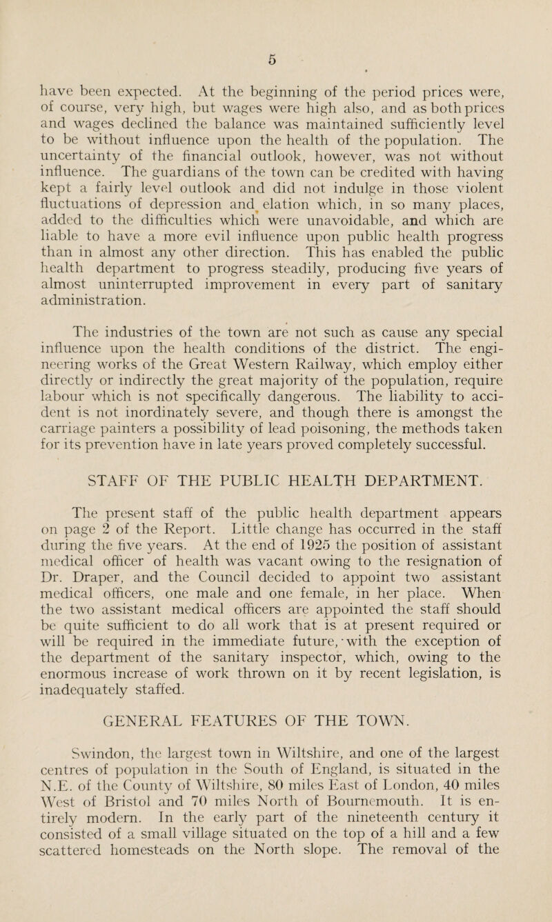 have been expected. At the beginning of the period prices were, of course, very high, but wages were high also, and as both prices and wages declined the balance was maintained sufficiently level to be without influence upon the health of the population. The uncertainty of the financial outlook, however, was not without influence. The guardians of the town can be credited with having kept a fairly level outlook and did not indulge in those violent fluctuations of depression and elation which, in so many places, added to the difficulties which were unavoidable, and which are liable to have a more evil influence upon public health progress than in almost any other direction. This has enabled the public health department to progress steadily, producing five years of almost uninterrupted improvement in every part of sanitary administration. The industries of the town are not such as cause any special influence upon the health conditions of the district. The engi¬ neering works of the Great Western Railway, which employ either directly or indirectly the great majority of the population, require labour which is not specifically dangerous. The liability to acci¬ dent is not inordinately severe, and though there is amongst the carriage painters a possibility of lead poisoning, the methods taken for its prevention have in late years proved completely successful. STAFF OF THE PUBLIC FIEALTH DEPARTMENT. The present staff of the public health department appears on page 2 of the Report. Little change has occurred in the staff during the five years. At the end of 1925 the position of assistant medical officer of health was vacant owing to the resignation of Dr. Draper, and the Council decided to appoint two assistant medical officers, one male and one female, in her place. When the two assistant medical officers are appointed the staff should be quite sufficient to do all work that is at present required or will be required in the immediate future, • with the exception of the department of the sanitary inspector, which, owing to the enormous increase of work thrown on it by recent legislation, is inadequately staffed. GENERAL FEATURES OF THE TOWN. Swindon, the largest town in Wiltshire, and one of the largest centres of population in the South of England, is situated in the N.E. of the County of Wiltshire, 80 miles East of London, 40 miles West of Bristol and 70 miles North of Bournemouth. It is en¬ tirely modern. In the early part of the nineteenth century it consisted of a small village situated on the top of a hill and a few scattered homesteads on the North slope. The removal of the