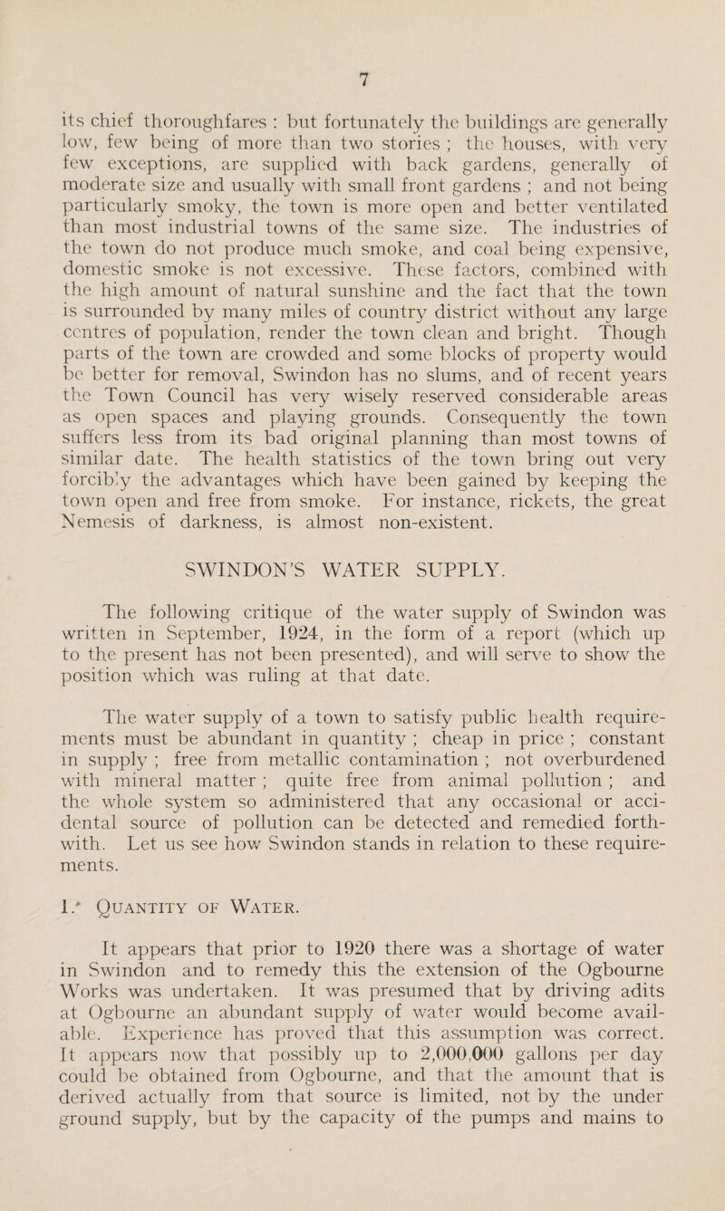 its chief thoroughfares : but fortunately the buildings are generally low, few being of more than two stories ; the houses, with very few exceptions, are supplied with back gardens, generally of moderate size and usually with small front gardens ; and not being particularly smoky, the town is more open and better ventilated than most industrial towns of the same size. The industries of the town do not produce much smoke, and coal being expensive, domestic smoke is not excessive. These factors, combined with the high amount of natural sunshine and the fact that the town is surrounded by many miles of country district without any large centres of population, render the town clean and bright. Though parts of the town are crowded and some blocks of property would be better for removal, Swindon has no slums, and of recent years the Town Council has very wisely reserved considerable areas as open spaces and playing grounds. Consequently the town suffers less from its bad original planning than most towns of similar date. The health statistics of the town bring out very forcibly the advantages which have been gained by keeping the town open and free from smoke. For instance, rickets, the great Nemesis of darkness, is almost non-existent. SWINDON’S WATER SUPPLY. The following critique of the water supply of Swindon was written in September, 1924, in the form of a report (which up to the present has not been presented), and will serve to show the position which was ruling at that date. The water supply of a town to satisfy public health require¬ ments must be abundant in quantity ; cheap in price ; constant in supply ; free from metallic contamination ; not overburdened with mineral matter ; quite free from animal pollution ; and the whole system so administered that any occasional or acci¬ dental source of pollution can be detected and remedied forth¬ with. Let us see how Swindon stands in relation to these require¬ ments. 1/ Quantity of Water. It appears that prior to 1920 there was a shortage of water in Swindon and to remedy this the extension of the Ogbourne Works was undertaken. It was presumed that by driving adits at Ogbourne an abundant supply of water would become avail¬ able. Experience has proved that this assumption was correct. It appears now that possibly up to 2,000,000 gallons per day could be obtained from Ogbourne, and that the amount that is derived actually from that source is limited, not by the under ground supply, but by the capacity of the pumps and mains to