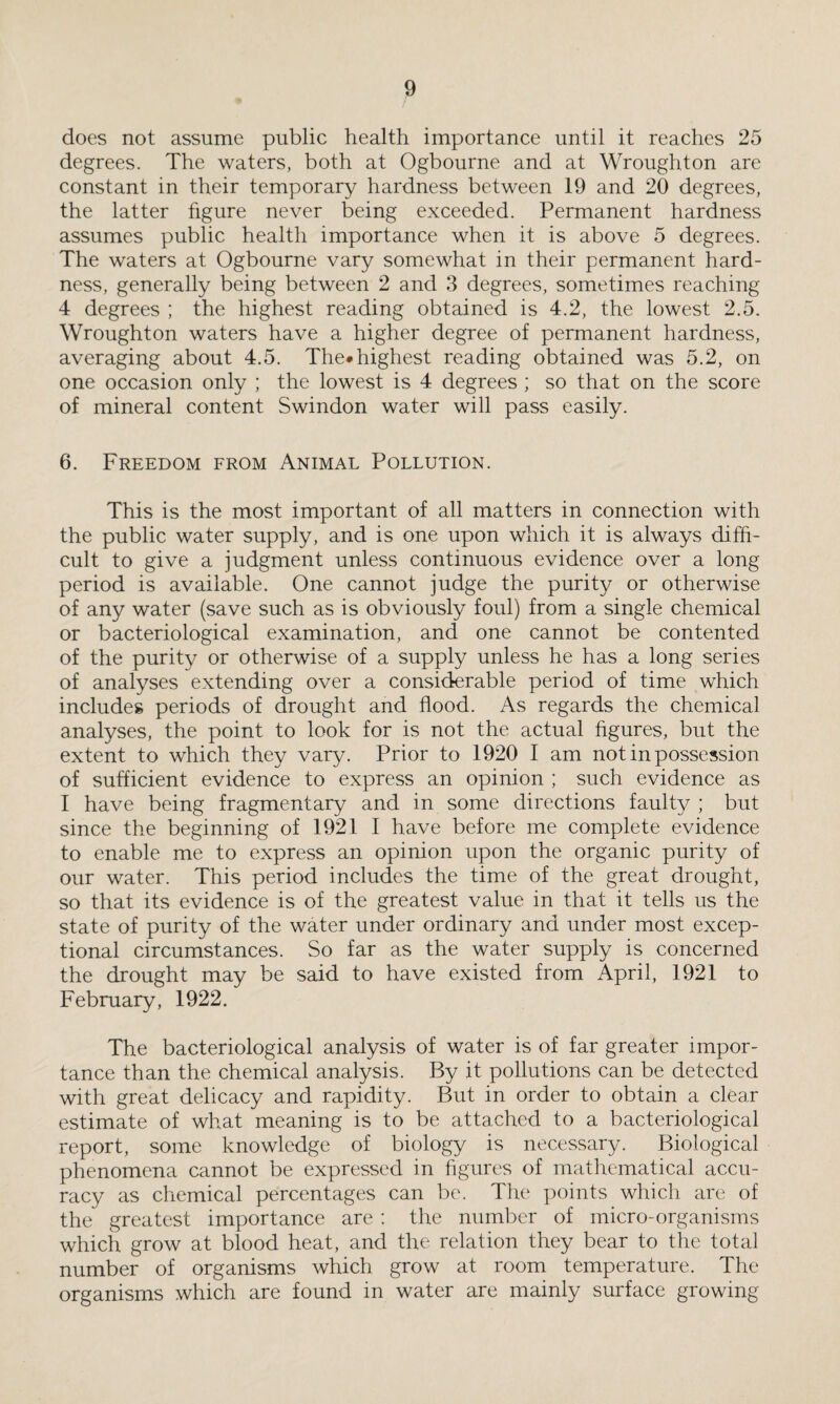 does not assume public health importance until it reaches 25 degrees. The waters, both at Ogbourne and at Wroughton are constant in their temporary hardness between 19 and 20 degrees, the latter figure never being exceeded. Permanent hardness assumes public health importance when it is above 5 degrees. The waters at Ogbourne vary somewhat in their permanent hard¬ ness, generally being between 2 and 3 degrees, sometimes reaching 4 degrees ; the highest reading obtained is 4.2, the lowest 2.5. Wroughton waters have a higher degree of permanent hardness, averaging about 4.5. The* highest reading obtained was 5.2, on one occasion only ; the lowest is 4 degrees ; so that on the score of mineral content Swindon water will pass easily. 6. Freedom from Animal Pollution. This is the most important of all matters in connection with the public water supply, and is one upon which it is always diffi¬ cult to give a judgment unless continuous evidence over a long period is available. One cannot judge the purity or otherwise of any water (save such as is obviously foul) from a single chemical or bacteriological examination, and one cannot be contented of the purity or otherwise of a supply unless he has a long series of analyses extending over a considerable period of time which includes periods of drought and flood. As regards the chemical analyses, the point to look for is not the actual figures, but the extent to which they vary. Prior to 1920 I am not in possession of sufficient evidence to express an opinion ; such evidence as I have being fragmentary and in some directions faulty ; but since the beginning of 1921 I have before me complete evidence to enable me to express an opinion upon the organic purity of our water. This period includes the time of the great drought, so that its evidence is of the greatest value in that it tells us the state of purity of the water under ordinary and under most excep¬ tional circumstances. So far as the water supply is concerned the drought may be said to have existed from April, 1921 to February, 1922. The bacteriological analysis of water is of far greater impor¬ tance than the chemical analysis. By it pollutions can be detected with great delicacy and rapidity. But in order to obtain a clear estimate of what meaning is to be attached to a bacteriological report, some knowledge of biology is necessary. Biological phenomena cannot be expressed in figures of mathematical accu¬ racy as chemical percentages can be. The points which are of the greatest importance are : the number of micro-organisms which grow at blood heat, and the relation they bear to the total number of organisms which grow at room temperature. The organisms which are found in water are mainly surface growing