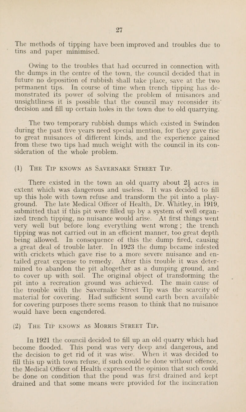 The methods of tipping have been improved and troubles due to tins and paper minimised. Owing to the troubles that had occurred in connection with the dumps in the centre of the town, the council decided that in future no deposition of rubbish shall take place, save at the two permanent tips. In course of time when trench tipping has de¬ monstrated its power of solving the problem of nuisances and unsightliness it is possible that the council may reconsider its decision and fill up certain holes in the town due to old quarrying. The two temporary rubbish dumps which existed in Swindon during the past five years need special mention, for they gave rise to great nuisances of different kinds, and the experience gained from these two tips had much weight with the council in its con¬ sideration of the whole problem. (1) The Tip known as Savernake Street Tip. There existed in the town an old quarry about 2\ acres in extent which was dangerous and useless. It was decided to fill up this hole with town refuse and transform the pit into a play¬ ground. The late Medical Officer of Health, Dr. Whitley, in 1919, submitted that if this pit were filled up by a system of well organ¬ ized trench tipping, no nuisance would arise. At first things went very well but before long everything went wrong ; the trench tipping was not carried out in an efficient manner, too great depth being allowed. In consequence of this the dump fired, causing a great deal of trouble later. In 1923 the dump became infested with crickets which gave rise to a more severe nuisance and en¬ tailed great expense to remedy. After this trouble it was deter¬ mined to abandon the pit altogether as a dumping ground, and to cover up with soil. The original object of transforming the pit into a recreation ground was achieved. The main cause of the trouble with the Savernake Street Tip was the scarcity of material for covering. Had sufficient sound earth been available for covering purposes there seems reason to think that no nuisance would have been engendered. (2) The Tip known as Morris Street Tip. In 1921 the council decided to fill up an old quarry which had become flooded. This pond was very deep and dangerous, and the decision to get rid of it was wise. When it was decided to fill this up with town refuse, if such could be done without offence, the Medical Officer of Health expressed the opinion that such could be done on condition that the pond was first drained and kept drained and that some means were provided for the incineration