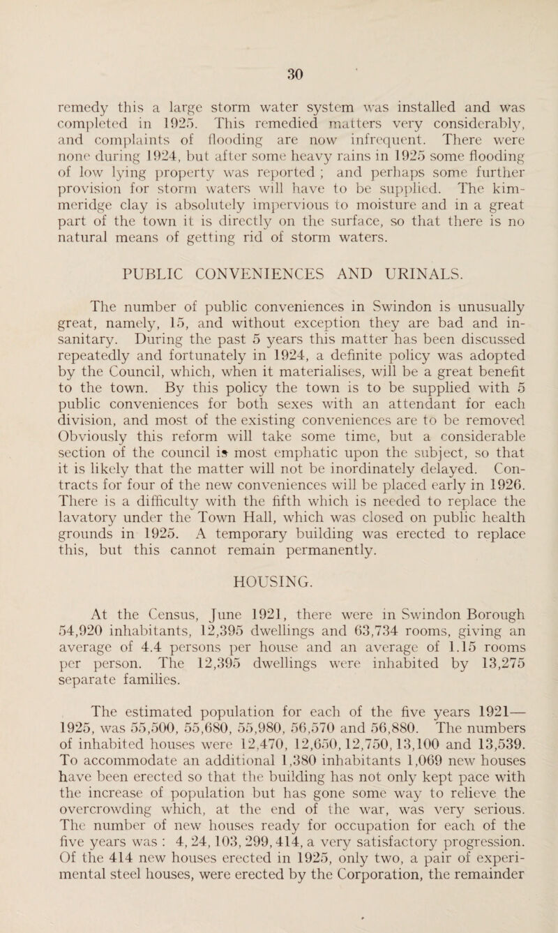 remedy this a large storm water system was installed and was completed in 1925. This remedied matters very considerably, and complaints of flooding are now infrequent. There were none during 1924, but after some heavy rains in 1925 some flooding of low lying property was reported ; and perhaps some further provision for storm waters will have to be supplied. The kim- meridge clay is absolutely impervious to moisture and in a great part of the town it is directly on the surface, so that there is no natural means of getting rid of storm waters. PUBLIC CONVENIENCES AND URINALS. The number of public conveniences in Swindon is unusually great, namely, 15, and without exception they are bad and in¬ sanitary. During the past 5 years this matter has been discussed repeatedly and fortunately in 1924, a definite policy was adopted by the Council, which, when it materialises, will be a great benefit to the town. By this policy the town is to be supplied with 5 public conveniences for both sexes with an attendant for each division, and most of the existing conveniences are to be removed Obviously this reform will take some time, but a considerable section of the council is most emphatic upon the subject, so that it is likely that the matter will not be inordinately delayed. Con¬ tracts for four of the new conveniences will be placed early in 1926. There is a difficulty with the fifth which is needed to replace the lavatory under the Town Hall, which was closed on public health grounds in 1925. A temporary building was erected to replace this, but this cannot remain permanently. HOUSING. At the Census, June 192], there were in Swindon Borough 54,920 inhabitants, 12,395 dwellings and 63,734 rooms, giving an average of 4.4 persons per house and an average of 1.15 rooms per person. The 12,395 dwellings were inhabited by 13,275 separate families. The estimated population for each of the five years 1921— 1925, was 55,500, 55,680, 55,980, 56,570 and 56,880. The numbers of inhabited houses were 12,470, 12,650,12,750,13,100 and 13,539. To accommodate an additional 1,380 inhabitants 1,069 new houses have been erected so that the building has not only kept pace with the increase of population but has gone some way to relieve the overcrowding which, at the end of the war, was very serious. The number of new houses ready for occupation for each of the five years was : 4, 24, 103, 299,414, a very satisfactory progression. Of the 414 new houses erected in 1925, only two, a pair of experi¬ mental steel houses, were erected by the Corporation, the remainder