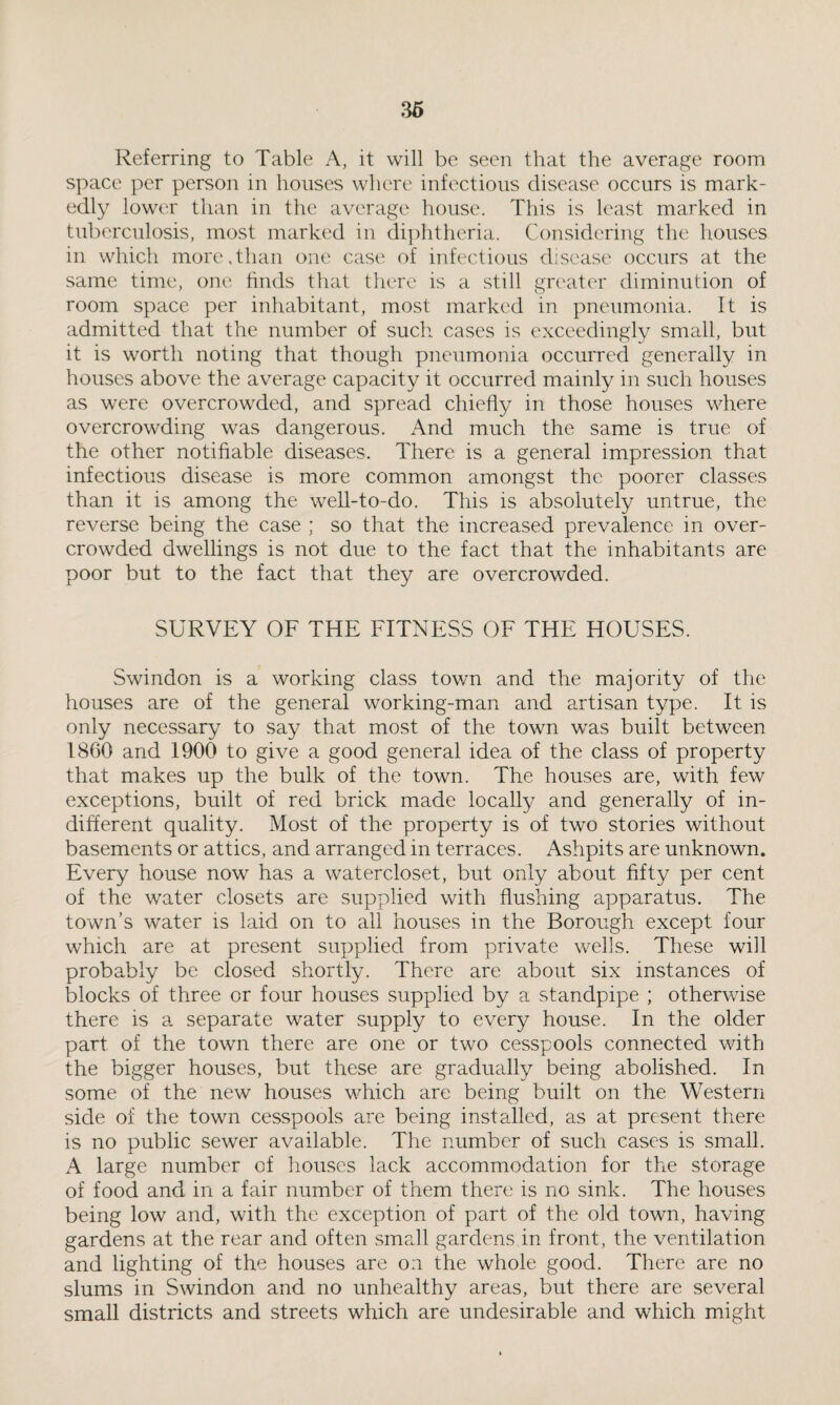 Referring to Table A, it will be seen that the average room space per person in houses where infectious disease occurs is mark¬ edly lower than in the average house. This is least marked in tuberculosis, most marked in diphtheria. Considering the houses in which more,than one case of infectious disease occurs at the same time, one finds that there is a still greater diminution of room space per inhabitant, most marked in pneumonia. It is admitted that the number of such cases is exceedingly small, but it is worth noting that though pneumonia occurred generally in houses above the average capacity it occurred mainly in such houses as were overcrowded, and spread chiefly in those houses where overcrowding was dangerous. And much the same is true of the other notifiable diseases. There is a general impression that infectious disease is more common amongst the poorer classes than it is among the well-to-do. This is absolutely untrue, the reverse being the case ; so that the increased prevalence in over¬ crowded dwellings is not due to the fact that the inhabitants are poor but to the fact that they are overcrowded. SURVEY OF THE FITNESS OF THE HOUSES. Swindon is a working class town and the majority of the houses are of the general working-man and artisan type. It is only necessary to say that most of the town was built between I8G0 and 1900 to give a good general idea of the class of property that makes up the bulk of the town. The houses are, with few exceptions, built of red brick made locally and generally of in¬ different quality. Most of the property is of two stories without basements or attics, and arranged in terraces. Ashpits are unknown. Every house now has a watercloset, but only about fifty per cent of the water closets are supplied with flushing apparatus. The town’s water is laid on to all houses in the Borough except four which are at present supplied from private wells. These will probably be closed shortly. There are about six instances of blocks of three or four houses supplied by a standpipe ; otherwise there is a separate water supply to every house. In the older part of the town there are one or two cesspools connected with the bigger houses, but these are gradually being abolished. In some of the new houses which are being built on the Western side of the town cesspools are being installed, as at present there is no public sewer available. The number of such cases is small. A large number of houses lack accommodation for the storage of food and in a fair number of them there is no sink. The houses being low and, with the exception of part of the old town, having gardens at the rear and often small gardens in front, the ventilation and lighting of the houses are on the whole good. There are no slums in Swindon and no unhealthy areas, but there are several small districts and streets which are undesirable and which might
