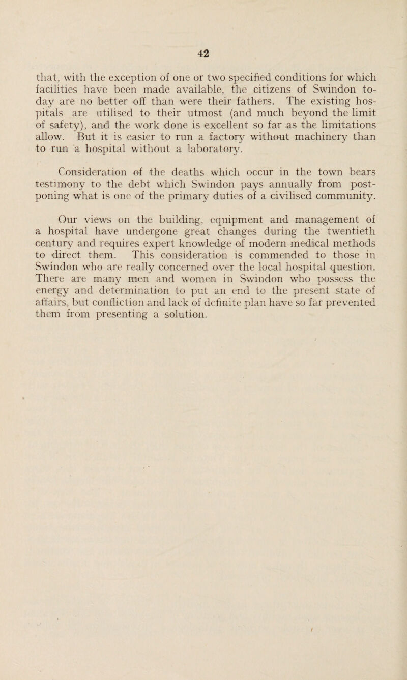 that, with the exception of one or two specified conditions for which facilities have been made available, the citizens of Swindon to¬ day are no better off than were their fathers. The existing hos¬ pitals are utilised to their utmost (and much beyond the limit of safety), and the work done is excellent so far as the limitations allow. But it is easier to run a factory without machinery than to run a hospital without a laboratory. Consideration of the deaths which occur in the town bears testimony to the debt which Swindon pays annually from post¬ poning what is one of the primary duties of a civilised community. Our views on the building, equipment and management of a hospital have undergone great changes during the twentieth century and requires expert knowledge of modern medical methods to direct them. This consideration is commended to those in Swindon who are really concerned over the local hospital question. There are many men and women in Swindon who possess the energy and determination to put an end to the present state of affairs, but confliction and lack of definite plan have so far prevented them from presenting a solution. /