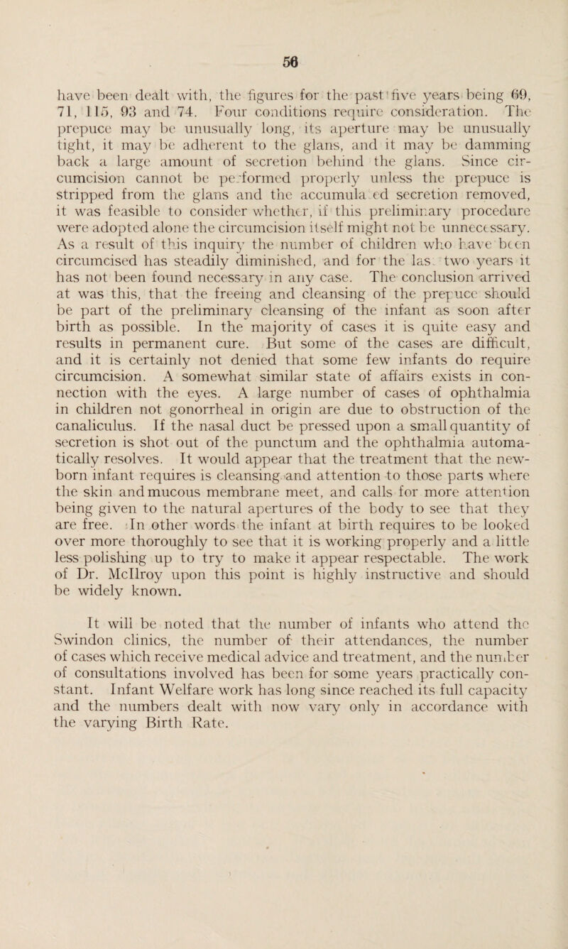 50 have been dealt with, the figures for the past1 five years being 69, 71, 115, 93 and 74. Four conditions require consideration. The prepuce may be unusually long, its aperture may be unusually tight, it may be adherent to the glans, and it may be damming back a large amount of secretion behind the glans. Since cir¬ cumcision cannot be performed properly unless the prepuce is stripped from the glans and the accumula cd secretion removed, it was feasible to consider whether, if this preliminary procedure were adopted alone the circumcision itself might not be unnecessary. As a result of this inquiry the number of children who have been circumcised has steadily diminished, and for the las two years it has not been found necessary in any case. The conclusion arrived at was this, that the freeing and cleansing of the prepuce should be part of the preliminary cleansing of the infant as soon after birth as possible. In the majority of cases it is quite easy and results in permanent cure. But some of the cases are difficult, and it is certainly not denied that some few infants do require circumcision. A somewhat similar state of affairs exists in con¬ nection with the eyes. A large number of cases of ophthalmia in children not gonorrheal in origin are due to obstruction of the canaliculus. If the nasal duct be pressed upon a small quantity of secretion is shot out of the punctum and the ophthalmia automa¬ tically resolves. It would appear that the treatment that the new¬ born infant requires is cleansing and attention to those parts where the skin and mucous membrane meet, and calls for more attention being given to the natural apertures of the body to see that they are free. In other words the infant at birth requires to be looked over more thoroughly to see that it is working properly and a little less polishing up to try to make it appear respectable. The work of Dr. Mcllroy upon this point is highly instructive and should be widely known. It will be noted that the number of infants who attend the Swindon clinics, the number of their attendances, the number of cases which receive medical advice and treatment, and the nun Ter of consultations involved has been for some years practically con¬ stant. Infant Welfare work has long since reached its full capacity and the numbers dealt with now vary only in accordance with the varying Birth Rate.