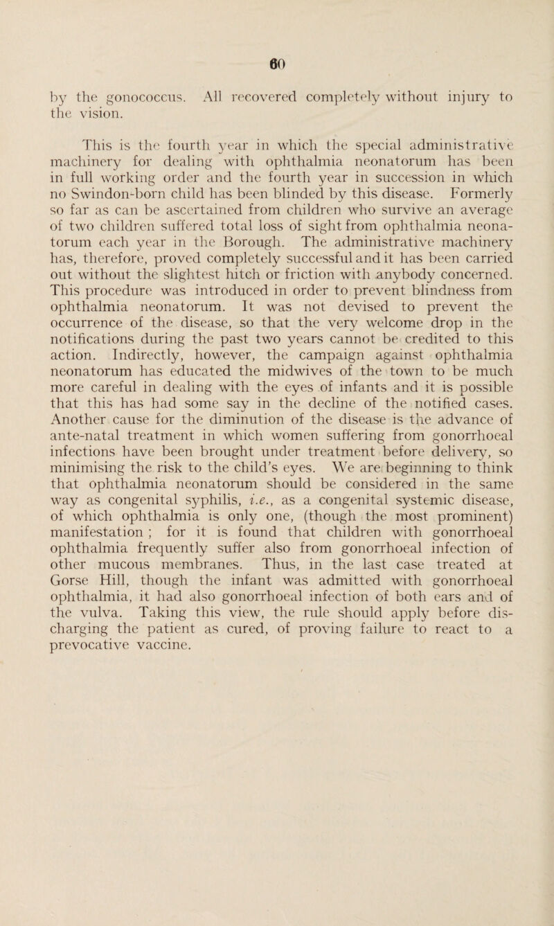 by the gonococcus. All recovered completely without injury to the vision. This is the fourth year in which the special administrative machinery for dealing with ophthalmia neonatorum has been in full working order and the fourth year in succession in which no Swindon-born child has been blinded by this disease. Formerly so far as can be ascertained from children who survive an average of two children suffered total loss of sight from ophthalmia neona¬ torum each year in the Borough. The administrative machinery has, therefore, proved completely successful and it has been carried out without the slightest hitch or friction with anybody concerned. This procedure was introduced in order to prevent blindness from ophthalmia neonatorum. It was not devised to prevent the occurrence of the disease, so that the very welcome drop in the notifications during the past two years cannot be credited to this action. Indirectly, however, the campaign against ophthalmia neonatorum has educated the midwives of the town to be much more careful in dealing with the eyes of infants and it is possible that this has had some say in the decline of the notified cases. Another cause for the diminution of the disease is the advance of ante-natal treatment in which women suffering from gonorrhoeal infections have been brought under treatment before delivery7, so minimising the risk to the child’s eyes. We are beginning to think that ophthalmia neonatorum should be considered in the same way as congenital syphilis, i.e., as a congenital systemic disease, of which ophthalmia is only one, (though the most prominent) manifestation ; for it is found that children with gonorrhoeal ophthalmia frequently suffer also from gonorrhoeal infection of other mucous membranes. Thus, in the last case treated at Gorse Hill, though the infant was admitted with gonorrhoeal ophthalmia, it had also gonorrhoeal infection of both ears and of the vulva. Taking this view, the rule should apply before dis¬ charging the patient as cured, of proving failure to react to a prevocative vaccine.