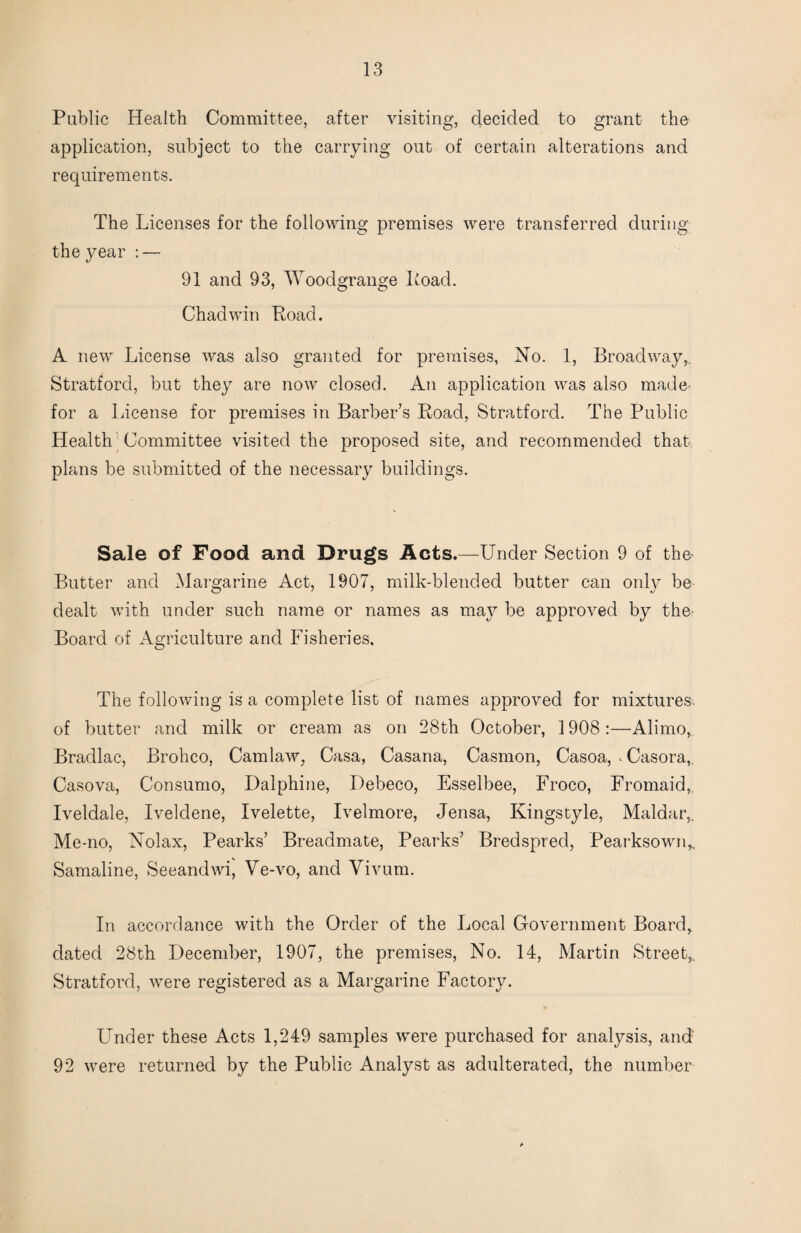 Public Health Committee, after visiting, decided to grant the application, subject to the carrying out of certain alterations and requirements. The Licenses for the following premises were transferred during the year : — 91 and 93, Woodgrange Load. Chad win Load. A new License was also granted for premises, No. 1, Broadway,, Stratford, but they are now closed. An application was also madC' for a License for premises in Barber’s Road, Stratford. The Public Health Committee visited the proposed site, and recommended that plans be submitted of the necessary buildings. Sale of Food and Drugs Acts.—Under Section 9 of the* Butter and Margarine Act, 1907, milk-blended butter can only be dealt with under such name or names as may be approved by the- Board of Agriculture and Fisheries, The following is a complete list of names approved for mixtures, of butter and milk or cream as on 28th October, 1908:—Alimo, Bradlac, Brohco, Cam law, Casa, Casana, Casmon, Casoa, ^ Casora,. Casova, Consume, Dalphine, Debeco, Esselbee, Froco, Fromaid,. Iveldale, Iveldene, Ivelette, Ivelmore, Jensa, Kingstyle, Maldar,. Me-no, Nolax, Pearks’ Breadmate, Pearks’ Bredspred, Pearksown,., Samaline, Seeandwi, Ve-vo, and Vivum. In accordance with the Order of the Local Government Board, dated 28th December, 1907, the premises. No. 14, Martin Street,.. Stratford, were registered as a Margarine Factory. Under these Acts 1,249 samples were purchased for analysis, and 92 were returned by the Public Analyst as adulterated, the number